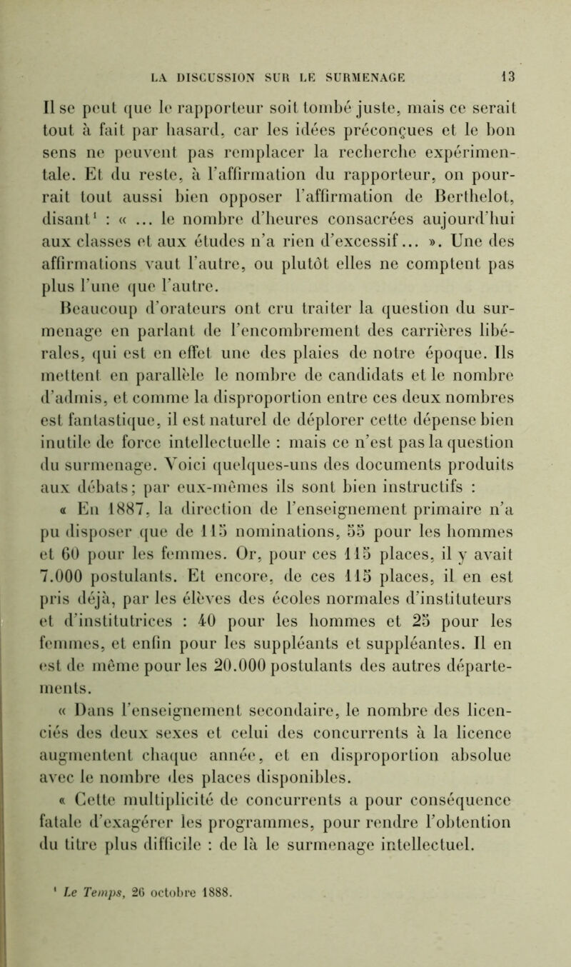 Il se peut que le rapporteur soit tombé juste, mais ce serait tout à fait par hasard, car les idées préconçues et le bon sens ne peuvent pas remplacer la recherche expérimen- tale. Et du reste, à l’affirmation du rapporteur, on pour- rait tout aussi bien opposer l’affirmation de Berthelot, disant1 : « ... le nombre d’heures consacrées aujourd’hui aux classes et aux études n’a rien d’excessif... ». Une des affirmations vaut l’autre, ou plutôt elles ne comptent pas plus l’une que l’autre. Beaucoup d’orateurs ont cru traiter la question du sur- menage en parlant de l’encombrement des carrières libé- rales, qui est en effet une des plaies de notre époque. Ils mettent en parallèle le nombre de candidats et le nombre d’admis, et comme la disproportion entre ces deux nombres est fantastique, il est naturel de déplorer cette dépense bien inutile de force intellectuelle : mais ce n’est pas la question du surmenage. Voici quelques-uns des documents produits aux débats; par eux-mêmes ils sont bien instructifs : « Eu 1887, la direction de l’enseignement primaire n’a pu disposer que de 115 nominations, 55 pour les hommes et 60 pour les femmes. Or, pour ces 115 places, il y avait 7.000 postulants. Et encore, de ces 115 places, il en est pris déjà, par les élèves des écoles normales d’instituteurs et d’institutrices : 40 pour les hommes et 25 pour les femmes, et enfin pour les suppléants et suppléantes. Il en est de même pour les 20.000 postulants des autres départe- ments. « Dans l’enseignement secondaire, le nombre des licen- ciés des deux sexes et celui des concurrents à la licence augmentent chaque année, et en disproportion absolue avec le nombre des places disponibles. « Cette multiplicité de concurrents a pour conséquence fatale d’exagérer les programmes, pour rendre l’obtention du titre plus difficile : de là le surmenage intellectuel. ‘ Le Temps, 2G octobre 1888.