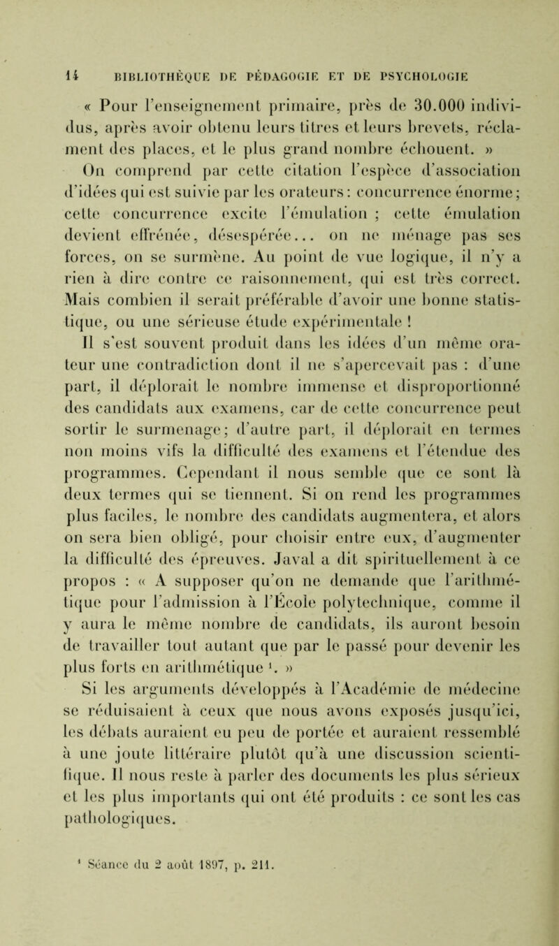 « Pour renseignement primaire, près de 30.000 indivi- dus, après avoir obtenu leurs titres et leurs brevets, récla- ment des places, et le plus grand nombre écbouent. » On comprend par cette citation Fespèce d’association d’idées qui est suivie par les orateurs : concurrence énorme; cette concurrence excite l’émulation ; cette émulation devient effrénée, désespérée... on ne ménage pas ses forces, on se surmène. Au point de vue logique, il n’y a rien à dire contre ce raisonnement, qui est très correct. Mais combien il serait préférable d’avoir une bonne statis- tique, ou une sérieuse étude expérimentale ! Il s'est souvent produit dans les idées d’un même ora- teur une contradiction dont il ne s’apercevait pas : d’une part, il déplorait le nombre immense et disproportionné des candidats aux examens, car de cette concurrence peut sortir le surmenage; d’autre part, il déplorait en termes non moins vifs la difficulté des examens et l’étendue des programmes. Cependant il nous semble que ce sont là deux termes qui se tiennent. Si on rend les programmes plus faciles, le nombre des candidats augmentera, et alors on sera bien obligé, pour choisir entre eux, d’augmenter la difficulté des épreuves. Javal a dit spirituellement à ce propos : « A supposer qu’on ne demande que l’arithmé- tique pour l’admission à l’École polytechnique, comme il y aura le même nombre de candidats, ils auront besoin de travailler toul autant que par le passé pour devenir les plus forts en arithmétique *. » Si les arguments développés à l’Académie de médecine se réduisaient à ceux que nous avons exposés jusqu’ici, les débats auraient eu peu de portée et auraient ressemblé à une joute littéraire plutôt qu’à une discussion scienti- fique. Il nous reste à parler des documents les plus sérieux et les plus importants qui ont été produits : ce sont les cas pathologiques.