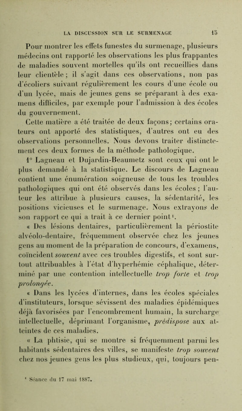 Pour montrer les effets funestes du surmenage, plusieurs médecins ont rapporté les observations les plus frappantes de maladies souvent mortelles qu’ils ont recueillies dans leur clientèle; il s’agit dans ces observations, non pas d’écoliers suivant régulièrement les cours d une école ou d’un lycée, mais de jeunes gens se préparant à des exa- mens difliciles, par exemple pour l’admission à des écoles du gouvernement. Cette matière a été traitée de deux façons; certains ora- teurs ont apporté des statistiques, d’autres ont eu des observations personnelles. Nous devons traiter distincte- ment ces deux formes de la méthode pathologique. 1° Lagneau et Dujardin-Beaumetz sont ceux qui ont le plus demandé à la statistique. Le discours de Lagneau contient une énumération soigneuse de tous les troubles pathologiques qui ont été observés dans les écoles ; l’au- teur les attribue à plusieurs causes, la sédentarité, les positions vicieuses et le surmenage. Nous extrayons de son rapport ce qui a trait à ce dernier point1. « Des lésions dentaires, particulièrement la périostite alvéolo-dentaire, fréquemment observée cliez les jeunes gens au moment de la préparation de concours, d’examens, coïncident souvent avec ces troubles digestifs, et sont sur- tout attribuables à l’état d’hyperhémie céphalique, déter- miné par une contention intellectuelle trop forte et trop prolongée. « Dans les lycées d’internes, dans les écoles spéciales d’instituteurs, lorsque sévissent des maladies épidémiques déjà favorisées par l’encombrement humain, la surcharge intellectuelle, déprimant l’organisme, prédispose aux at- teintes de ces maladies. <( La phtisie, qui se montre si fréquemment parmi les habitants sédentaires des villes, se manifeste trop souvent cliez nos jeunes gens les plus studieux, qui, toujours pen- ' Séance du 17 mai 1887.
