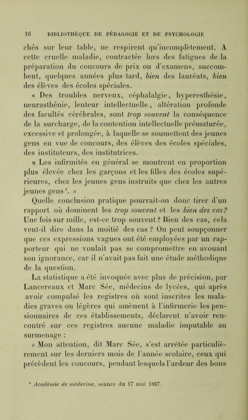 chés sur leur table, ne respirent qu’incomplètement. A cette cruelle maladie, contractée lors des fatigues de la préparation du concours de prix ou d’examens, succom- bent, quelques années plus tard, bien des lauréats, bien des élèves des écoles spéciales. « Des troubles nerveux, céphalalgie, hyperesthésie, neurasthénie, lenteur intellectuelle, altération profonde des facultés cérébrales, sont trop souvent la conséquence de la surcharge, de la contention intellectuelle prématurée, excessive et prolongée, à laquelle se soumettent des jeunes gens en vue de concours, des élèves des écoles spéciales, des instituteurs, des institutrices. « Les infirmités en général se montrent en proportion plus élevée chez les garçons et les filles des écoles supé- rieures, chez les jeunes gens instruits que chez les autres jeunes gens \ » Quelle conclusion pratique pourrait-on donc tirer d’un rapport où dominent les trop souvent et les bien des cas? Une fois sur mille, est-ce trop souvent? Bien des cas, cela veut-il dire dans la moitié des cas ? On peut soupçonner que ces expressions vagues ont été employées par un rap- porteur qui ne voulait pas se compromettre en avouant son ignorance, car il n’avait pas fait une étude méthodique de la question. La statistique a été invoquée avec plus de précision, par Lancereaux et Marc Sée, médecins de lycées, qui après avoir compulsé les registres où sont inscrites les mala- dies graves ou légères qui amènent à l’infirmerie les pen- sionnaires de ces établissements, déclarent n’avoir ren- contré sur ces registres aucune maladie imputable au surmenage : « Mon attention, dit Marc Sée, s’est arretée particuliè- rement sur les derniers mois de l’année scolaire, ceux qui précèdent les concours, pendant lesquels l’ardeur des bons Académie de médecine, séance du 17 mai 1887.