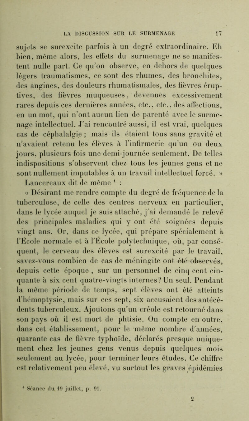 sujets se surexcite parfois à un degré extraordinaire. Eh Lien, meme alors, les effets du surmenage ne se manifes- tent nulle part. Ce qu’on observe, en dehors de quelques légers traumatismes, ce sont des rhumes, des bronchites, des angines, des douleurs rhumatismales, des fièvres érup- tives, des fièvres muqueuses, devenues excessivement rares depuis ces dernières années, etc., etc., des affections, en un mot, qui n’ont aucun lien de parenté avec le surme- nage intellectuel. J’ai rencontré aussi, il est vrai, quelques cas de céphalalgie ; mais ils étaient tous sans gravité et n’avaient retenu les élèves à l’infirmerie qu’un ou deux jours, plusieurs fois une demi-journée seulement. De telles indispositions s’observent chez tous les jeunes gens et ne sont nullement imputables à un travail intellectuel forcé. » Lancereaux dit de même 1 : « Désirant me rendre compte du degré de fréquence de la tuberculose, de celle des centres nerveux en particulier, dans le lycée auquel je suis attaché, j’ai demandé le relevé des principales maladies qui y ont été soignées depuis vingt ans. Or, dans ce lycée, qui prépare spécialement à l’Ecole normale et à l’Ecole polytechnique, où, par consé- quent, le cerveau des élèves est surexcité par le travail, savez-vous combien de cas de méningite ont é4é observés, depuis cette époque , sur un personnel de cinq cent cin- quante à six cent quatre-vingts internes? Un seul. Pendant la même période de temps, sept élèves ont été atteints d’hémoptysie, mais sur ces sept, six accusaient des antécé- dents tuberculeux. Ajoutons qu’un créole est retourné dans son pays où il est mort de phtisie. On compte en outre, dans cet établissement, pour le même nombre d’années, quarante cas de fièvre typhoïde, déclarés presque unique- ment chez les jeunes gens venus depuis quelques mois seulement au lycée, pour terminer leurs études. Ce chiffre est relativement peu élevé, vu surtout les graves épidémies Séance du 19 juillet, p. 91.