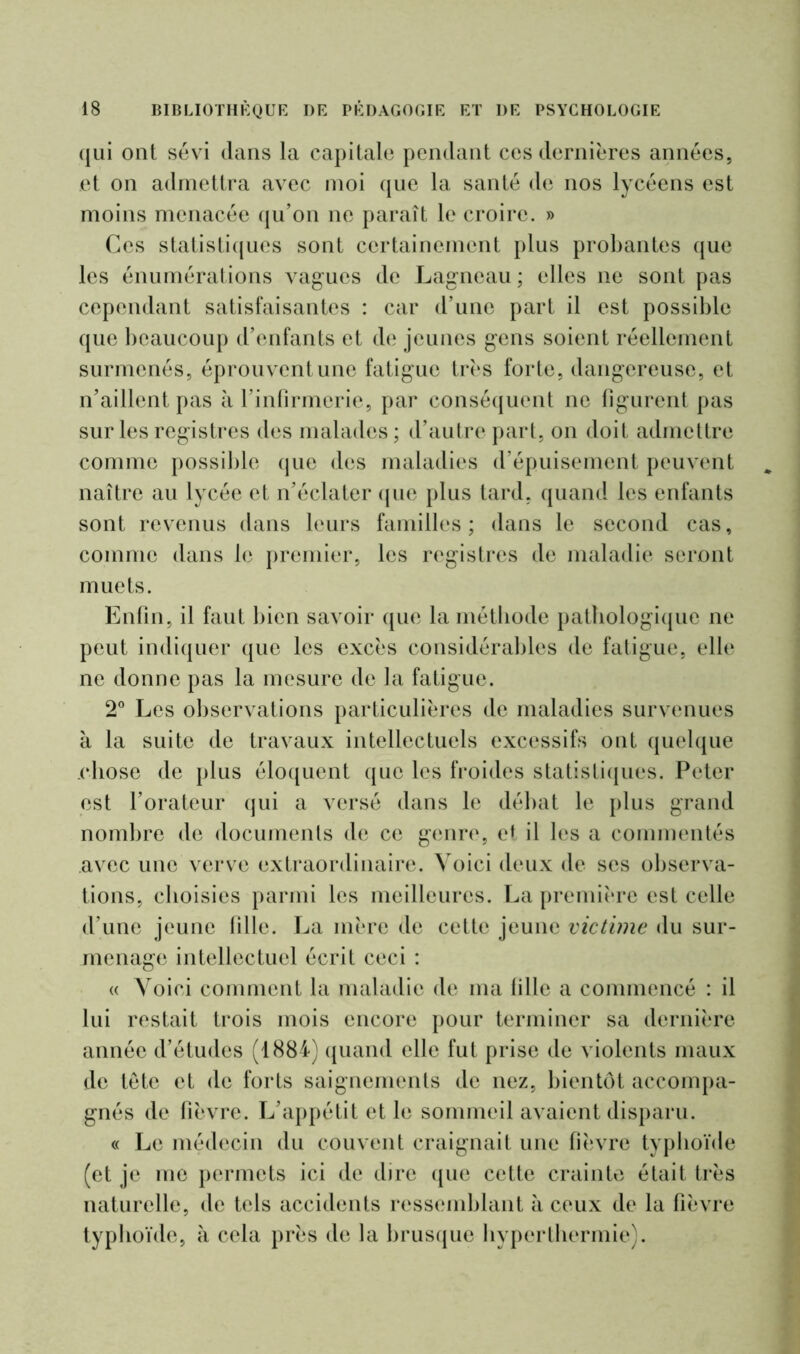 qui ont sévi dans la capitale pendant ces dernières années, et on admettra avec moi que la santé de nos lycéens est moins menacée qu’on ne paraît le croire. » Ces statistiques sont certainement plus probantes que les énumérations vagues de Lagneau ; elles ne sont pas cependant satisfaisantes : car d’une part il est possible que beaucoup d’enfants et de jeunes gens soient réellement surmenés, éprouvent une fatigue très forte, dangereuse, et n’aillent pas à l’infirmerie, par conséquent ne figurent pas sur les registres des malades ; d’autre part, on doit admettre comme possible que des maladies d’épuisement peuvent naître au lycée et n’éclater que plus tard, quand les enfants sont revenus dans leurs familles ; dans le second cas, comme dans le premier, les registres de maladie seront muets. Enfin, il faut bien savoir que la méthode pathologique ne peut indiquer que les excès considérables de fatigue, elle ne donne pas la mesure de la fatigue. 2° Les observations particulières de maladies survenues à la suite de travaux intellectuels excessifs ont quelque .chose de plus éloquent que les froides statistiques. Peter est l’orateur qui a versé dans le débat le plus grand nombre de documents de ce genre, et il les a commentés avec une verve extraordinaire. Voici deux de ses observa- tions, choisies parmi les meilleures. La première est celle d’une jeune fille. La mère de cette jeune victime du sur- menage intellectuel écrit ceci : « Voici comment la maladie de ma fille a commencé : il lui restait trois mois encore pour terminer sa dernière année d’études (1884) quand elle fut prise de violents maux de tete et de forts saignements de nez, bientôt accompa- gnés de fièvre. L’appétit et le sommeil avaient disparu. « Le médecin du couvent craignait une fièvre typhoïde (et je me permets ici de dire que cette crainte était très naturelle, de tels accidents ressemblant à ceux de la fièvre typhoïde, à cela près de la brusque hyperthermie).