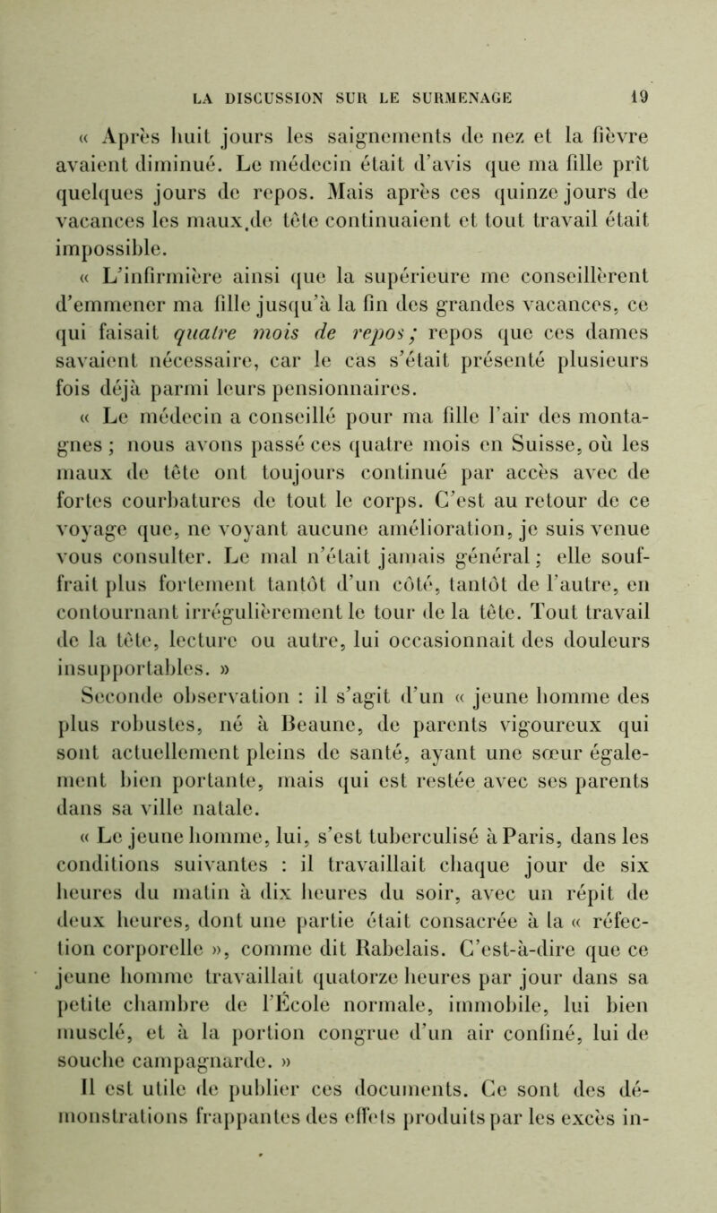« Ap rès huit jours les saignements de nez et la fièvre avaient diminué. Le médecin était d’avis que ma fille prît quelques jours de repos. Mais après ces quinze jours de vacances les maux.de tête continuaient et tout travail était impossible. « L’infirmière ainsi que la supérieure me conseillèrent d’emmener ma fille jusqu’à la fin des grandes vacances, ce qui faisait quatre mois de repos ; repos que ces dames savaient nécessaire, car le cas s’était présenté plusieurs fois déjà parmi leurs pensionnaires. « Le médecin a conseillé pour ma fille l’air des monta- gnes ; nous avons passé ces quatre mois en Suisse, où les maux de tête ont toujours continué par accès avec de fortes courbatures de tout le corps. C’est au retour de ce voyage que, ne voyant aucune amélioration, je suis venue vous consulter. Le mal n’était jamais général; elle souf- frait plus fortement tantôt d’un côté, tantôt de l’autre, en contournant irrégulièrement le tour de la tête. Tout travail de la tête, lecture ou autre, lui occasionnait des douleurs insupportables. » Seconde observation : il s’agit d’un « jeune homme des plus robustes, né à Beaune, de parents vigoureux qui sont actuellement pleins de santé, ayant une sœur égale- ment bien portante, mais qui est restée avec ses parents dans sa ville natale. « Le jeune homme, lui, s’est tuberculisé à Paris, dans les conditions suivantes : il travaillait chaque jour de six heures du matin à dix heures du soir, avec un répit de deux heures, dont une partie était consacrée à la « réfec- tion corporelle », comme dit Rabelais. C’est-à-dire que ce jeune homme travaillait quatorze heures par jour dans sa petite chambre de l’École normale, immobile, lui bien musclé, et à la portion congrue d’un air confiné, lui de souche campagnarde. » Il est utile de publier ces documents. Ce sont des dé- monstrations frappantes des effets produits par les excès in-