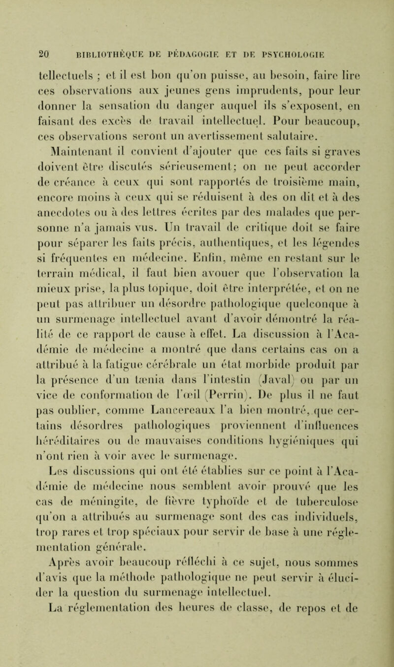 tellectuels ; et il est bon qu’on puisse, au besoin, faire lire ces observations aux jeunes gens imprudents, pour leur donner la sensation du danger auquel ils s’exposent, en faisant des excès de travail intellectuel. Pour beaucoup, ces observations seront un avertissement salutaire. Maintenant il convient d’ajouter que ces faits si graves doivent être discutés sérieusement; on 11e peut accorder de créance à ceux qui sont rapportés de troisième main, encore moins à ceux qui se réduisent à des on dit et à des anecdotes ou à des lettres écrites par des malades que per- sonne n’a jamais vus. Un travail de critique doit se faire pour séparer les faits précis, authentiques, et les légendes si fréquentes en médecine. Enfin, même en restant sur le terrain médical, il faut bien avouer que l’observation la mieux prise, la plus topique, doit être interprétée, et on ne peut pas attribuer un désordre pathologique quelconque à un surmenage intellectuel avant d’avoir démontré la réa- lité de ce rapport de cause à effet. La discussion à l’Aca- démie de médecine a montré que dans certains cas 011 a attribué à la fatigue cérébrale un état morbide produit par la présence d’un tamia dans l’intestin (Javal) ou par un vice de conformation de l’œil (Perrin). De plus il ne faut pas oublier, comme Lancereaux l’a bien montré, que cer- tains désordres pathologiques proviennent d’influences héréditaires ou de mauvaises conditions hygiéniques qui n’ont rien à voir avec le surmenage. Les discussions qui ont été établies sur ce point à l’Aca- démie de médecine nous semblent avoir prouvé que les cas de méningite, de fièvre typhoïde et de tuberculose qu’on a attribués au surmenage sont des cas individuels, trop rares et trop spéciaux pour servir de base à une régle- mentation générale. Après avoir beaucoup réfléchi à ce sujet, nous sommes d’avis que la méthode pathologique ne peut servir à éluci- der la question du surmenage intellectuel. La réglementation des heures de classe, de repos et de