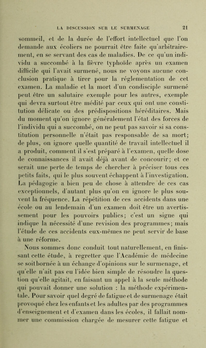 sommeil, et de la durée de l’effort intellectuel que l’on demande aux écoliers ne pourrait être faite qu’arbitraire- ment, en se servant des cas de maladies. De ce qu’un indi- vidu a succombé à la fièvre typhoïde après un examen difficile qui l’avait surmené, nous ne voyons aucune con- clusion pratique à tirer pour la réglementation de cet examen. La maladie et la mort d’un condisciple surmené peut être un salutaire exemple pour les autres, exemple qui devra surtout être médité par ceux qui ont une consti- tution délicate ou des prédispositions héréditaires. Mais du moment qu'on ignore généralement l’état des forces de l’individu qui a succombé, on ne peut pas savoir si sa cons- titution personnelle n’était pas responsable de sa mort; de plus, on ignore quelle quantité de travail intellectuel il a produit, comment il s’est préparé à l’examen, quelle dose de connaissances il avait déjà avant de concourir; et ce serait une perte de temps de chercher à préciser tous ces petits fails, qui le plus souvent échappent à l’investigation. La pédagogie a bien peu de chose à attendre de ces cas exceptionnels, d’autant plus qu’on en ignore le plus sou- vent la fréquence. La répétition de ces accidents dans une école ou au lendemain d’un examen doit être un avertis- sement pour les pouvoirs publics; c’est un signe qui indique la nécessité d’une révision des programmes; mais l’étude de ces accidents eux-mêmes ne peut servir de base à une réforme. Nous sommes donc conduit tout naturellement, en finis- sant cette étude, à regretter que l’Académie de médecine se soit bornée à un échange d’opinions sur le surmenage, et qu’elle n’ait pas eu l’idée bien simple de résoudre la ques- tion qu’elle agitait, en faisant un appel à la seule méthode qui pouvait donner une solution : la méthode expérimen- tale. Pour savoir quel degré de fatigue et de surmenage était provoqué chez les enfants et les adultes par des programmes d’enseignement et d’examen dans les écoles, il fallait nom- mer une commission chargée de mesurer cette fatigue et