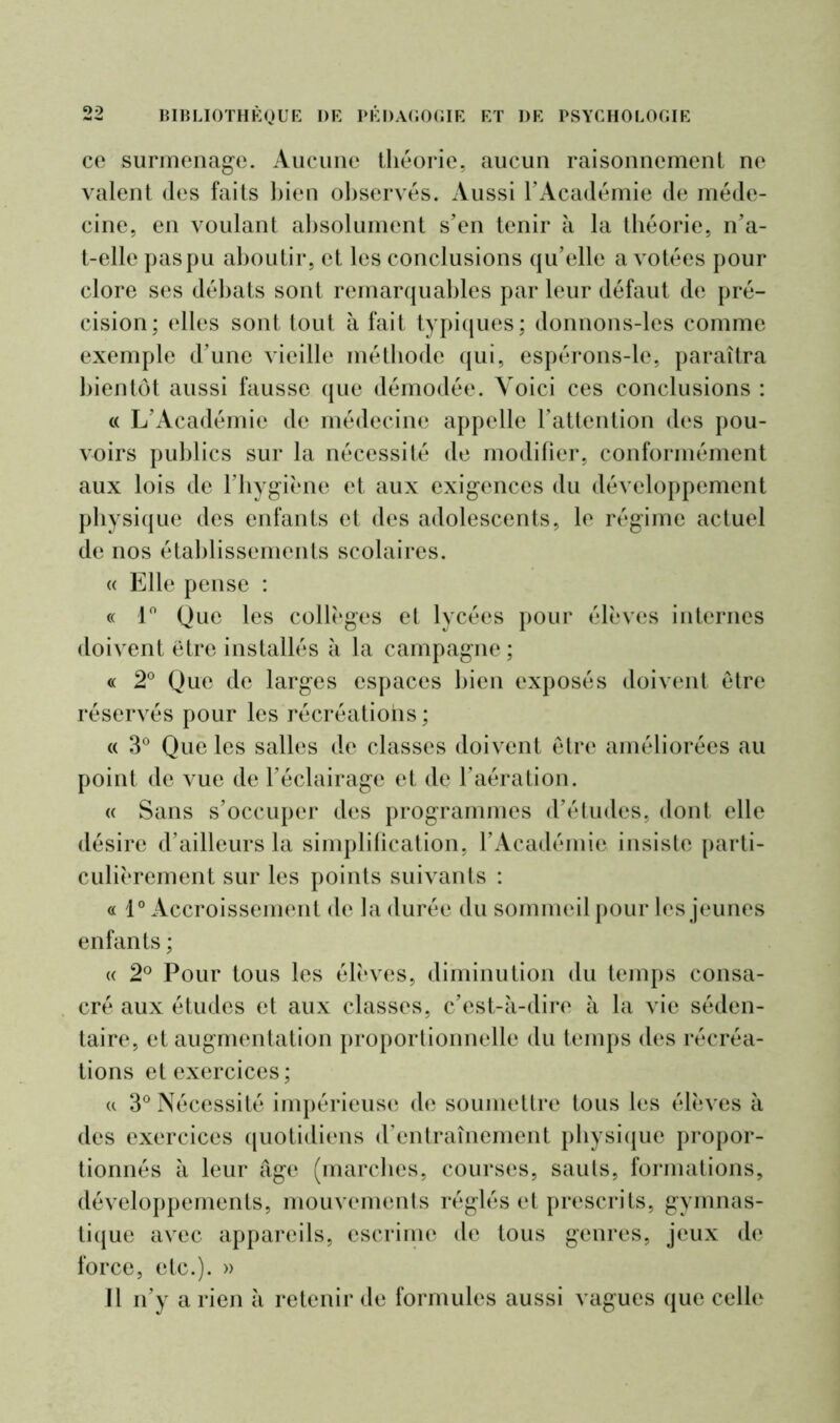 ce surmenage. Aucune théorie, aucun raisonnement ne valent des faits bien observés. Aussi l’Académie de méde- cine, en voulant absolument s’en tenir à la théorie, n’a- t-elle pas pu aboutir, et les conclusions qu’elle a votées pour clore ses débats sont remarquables par leur défaut de pré- cision; elles sont tout à fait typiques; donnons-les comme exemple d’une vieille méthode qui, espérons-le, paraîtra bientôt aussi fausse que démodée. Yoici ces conclusions : « L’Académie de médecine appelle l’attention des pou- voirs publics sur la nécessité de modifier, conformément aux lois de l’hygiène et aux exigences du développement physique des enfants et des adolescents, le régime actuel de nos établissements scolaires. « Elle pense : « 1° Que les collèges et lycées pour élèves internes doivent être installés à la campagne; « 2° Que de larges espaces bien exposés doivent être réservés pour les récréations ; « 3° Que les salles de classes doivent être améliorées au point de vue de l’éclairage et de l’aération. « Sans s’occuper des programmes d’études, dont elle désire d’ailleurs la simplification, l’Académie insiste parti- culièrement sur les points suivants : « 1° Accroissement de la durée du sommeil pour les jeunes enfants ; « 2° Pour tous les élèves, diminution du temps consa- cré aux études et aux classes, c’est-à-dire à la vie séden- taire, et augmentation proportionnelle du temps des récréa- tions et exercices; « 3° Nécessité impérieuse de soumettre tous les élèves à des exercices quotidiens d’entraînement physique propor- tionnés à leur âge (marches, courses, sauls, formations, développements, mouvements réglés et prescrits, gymnas- tique avec appareils, escrime de tous genres, jeux de force, etc.). » Il n’y a rien à retenir de formules aussi vagues que celle