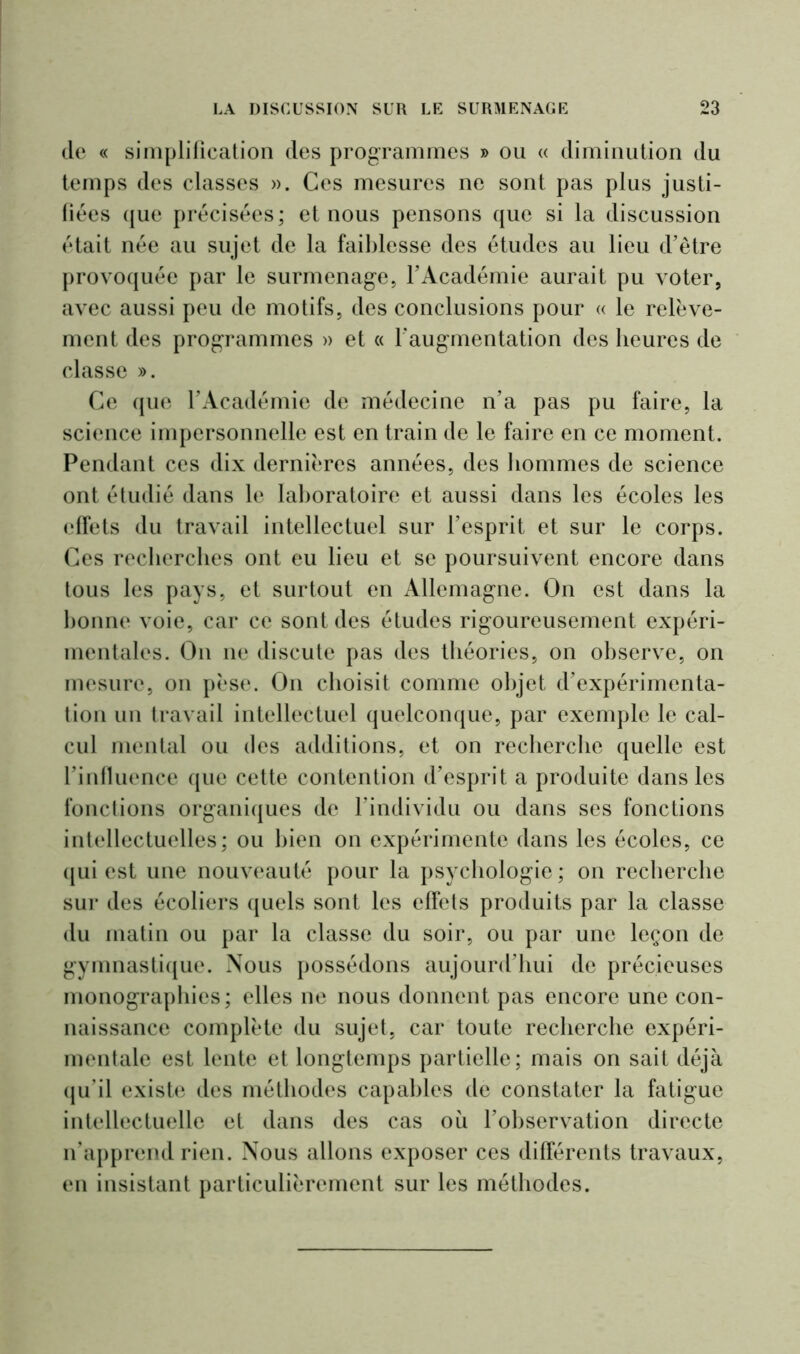 de « simplification des programmes » ou « diminution du temps des classes ». Ces mesures ne sont pas plus justi- fiées que précisées; et nous pensons que si la discussion était née au sujet de la faiblesse des études au lieu d’être provoquée par le surmenage, l’Académie aurait pu voter, avec aussi peu de motifs, des conclusions pour « le relève- ment des programmes » et « l’augmentation des heures de classe ». Ce que l’Académie de médecine n’a pas pu faire, la science impersonnelle est en train de le faire en ce moment. Pendant ces dix dernières années, des hommes de science ont étudié dans le laboratoire et aussi dans les écoles les effets du travail intellectuel sur l’esprit et sur le corps. Ces recherches ont eu lieu et se poursuivent encore dans tous les pays, et surtout en Allemagne. On est dans la lionne voie, car ce sont des études rigoureusement expéri- mentales. On ne discute pas des théories, on observe, on mesure, on pèse. On choisit comme objet d’expérimenta- tion un travail intellectuel quelconque, par exemple le cal- cul mental ou des additions, et on recherche quelle est l’influence que cette contention d’esprit a produite dans les fonctions organiques de l’individu ou dans ses fonctions intellectuelles; ou bien on expérimente dans les écoles, ce qui est une nouveauté pour la psychologie; on recherche sur des écoliers quels sont les effets produits par la classe du matin ou par la classe du soir, ou par une leçon de gymnastique. Nous possédons aujourd’hui de précieuses monographies; elles ne nous donnent pas encore une con- naissance complète du sujet, car toute recherche expéri- mentale est lente et longtemps partielle; mais on sait déjà qu’il existe des méthodes capables de constater la fatigue intellectuelle et dans des cas où l’observation directe n’apprend rien. Nous allons exposer ces différents travaux, en insistant particulièrement sur les méthodes.