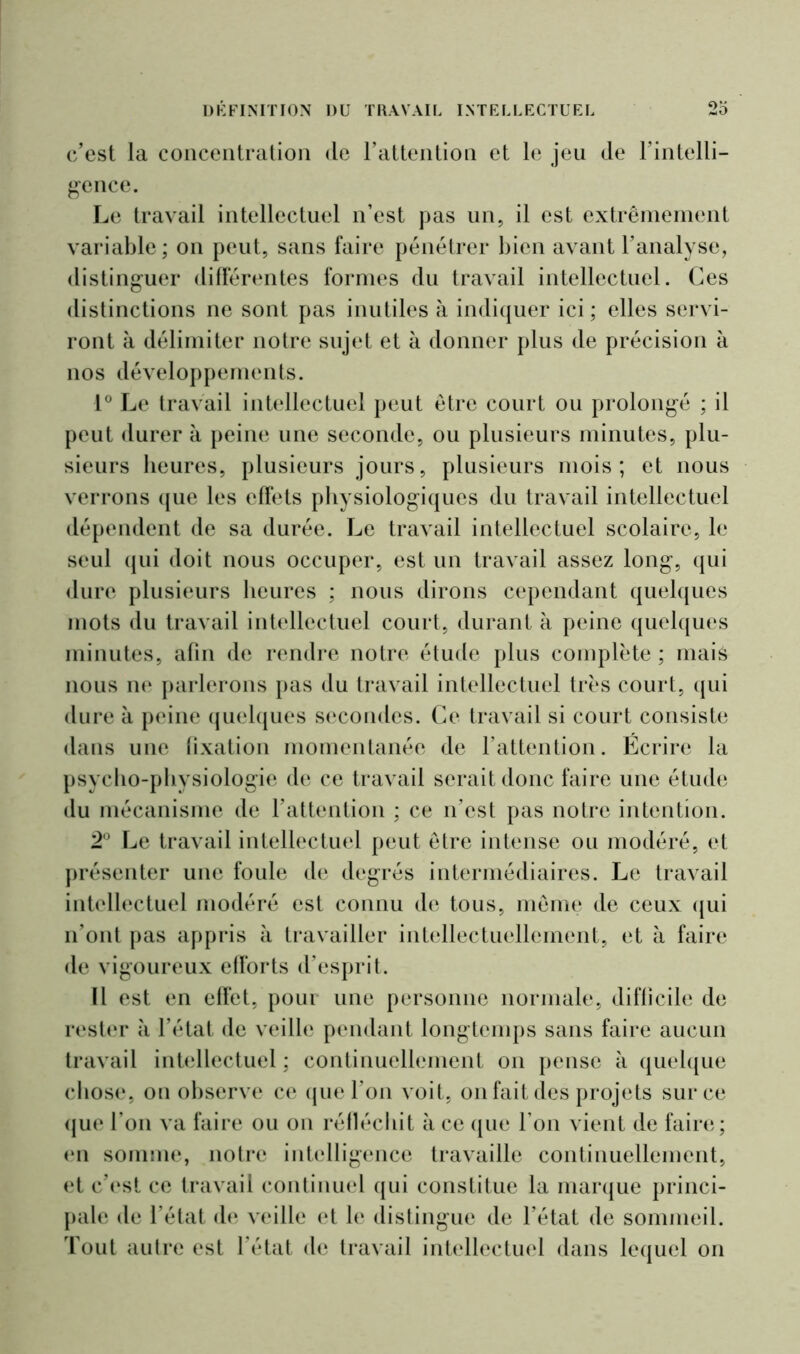 c’est la concentration de l’attention et le jeu de l’intelli- gence. Le travail intellectuel n’est pas un, il est extrêmement variable; on peut, sans faire pénétrer bien avant l’analyse, distinguer différentes formes du travail intellectuel. Ces distinctions ne sont pas inutiles à indiquer ici; elles servi- ront à délimiter notre sujet et à donner plus de précision à nos développements. 1° Le travail intellectuel peut être court ou prolongé ; il peut durer à peine une seconde, ou plusieurs minutes, plu- sieurs heures, plusieurs jours, plusieurs mois; et nous verrons que les effets physiologiques du travail intellectuel dépendent de sa durée. Le travail intellectuel scolaire, le seul qui doit nous occuper, est un travail assez long, qui dure plusieurs heures ; nous dirons cependant quelques mots du travail intellectuel court, durant à peine quelques minutes, afin de rendre notre étude plus complète ; mais nous ne parlerons pas du travail intellectuel très court, qui dure à peine quelques secondes. Ce travail si court consiste dans une fixation momentanée de l’attention. Écrire la psycho-physiologie de ce travail serait donc faire une étude du mécanisme de l’attention ; ce n’est pas notre intention. 2° Le travail intellectuel peut être intense ou modéré, et présenter une foule de degrés intermédiaires. Le travail intellectuel modéré est connu de tous, même de ceux qui n’ont pas appris à travailler intellectuellement, et à faire de vigoureux efforts d’esprit. Il est en effet, pour une personne normale, difficile de rester à l’état de veille pendant longtemps sans faire aucun travail intellectuel ; continuellement on pense à quelque chose, on observe ce que l’on voit, on fait des projets sur ce que l’on va faire ou on réfléchit à ce que l’on vient de faire; en somme, notre intelligence travaille continuellement, et c’est ce travail continuel qui constitue la marque princi- pale de l’état de veille et le distingue de l’état de sommeil. Tout autre est l’état de travail intellectuel dans lequel on
