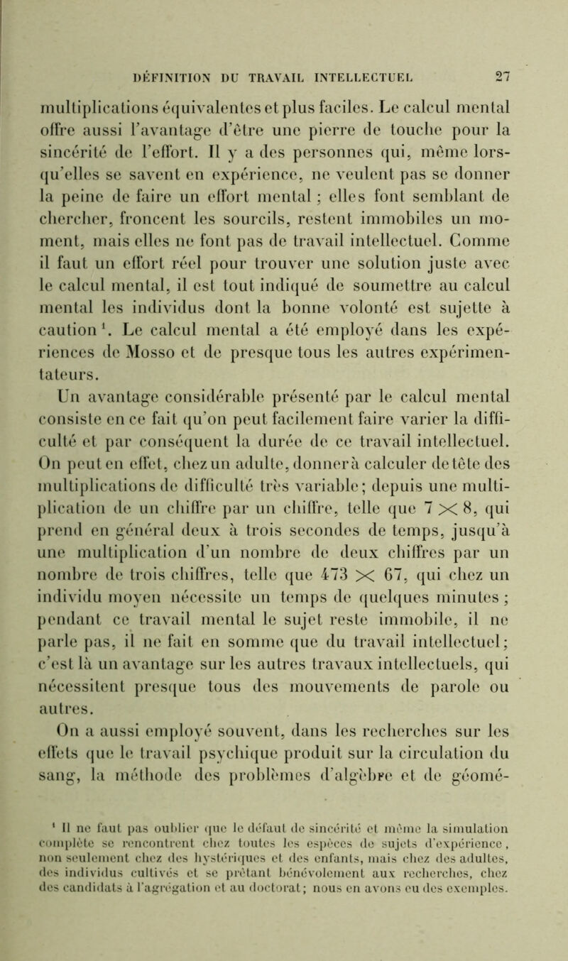 multiplications équivalentes et plus faciles. Le calcul mental offre aussi F avantage d’être une pierre de touche pour la sincérité de l’effort. Il y a des personnes qui, même lors- qu’elles se savent en expérience, ne veulent pas se donner la peine de faire un effort mental ; elles font semblant de chercher, froncent les sourcils, restent immobiles un mo- ment, mais elles ne font pas de travail intellectuel. Comme il faut un effort réel pour trouver une solution juste avec le calcul mental, il est tout indiqué de soumettre au calcul mental les individus dont la bonne volonté est sujette à caution1. Le calcul mental a été employé dans les expé- riences de Mosso et de presque tous les autres expérimen- tateurs. Un avantage considérable présenté par le calcul mental consiste en ce fait qu’on peut facilement faire varier la diffi- culté et par conséquent la durée de ce travail intellectuel. On peut en effet, chez un adulte, donnera calculer de tête des multiplications de difficulté très variable; depuis une multi- plication de un chiffre par un chiffre, telle que 7 XI 8, qui prend en général deux à trois secondes de temps, jusqu’à une multiplication d’un nombre de deux chiffres par un nombre de trois chiffres, telle que 473 X 67, qui chez un individu moyen nécessite un temps de quelques minutes ; pendant ce travail mental le sujet reste immobile, il ne parle pas, il ne fait en somme que du travail intellectuel; c’est là un avantage sur les autres travaux intellectuels, qui nécessitent presque tous des mouvements de parole ou autres. On a aussi employé souvent, dans les recherches sur les effets que le travail psychique produit sur la circulation du sang, la méthode des problèmes d’algèbre et de géomé- ‘ Il ne faut pas oublier que le défaut de sincérité et même la simulation complète se rencontrent chez toutes les espèces de sujets d’expérience, non seulement chez des hystériques et des enfants, mais chez des adultes, des individus cultivés et se prêtant bénévolement aux recherches, chez des candidats à l'agrégation et au doctorat; nous en avons eu des exemples.