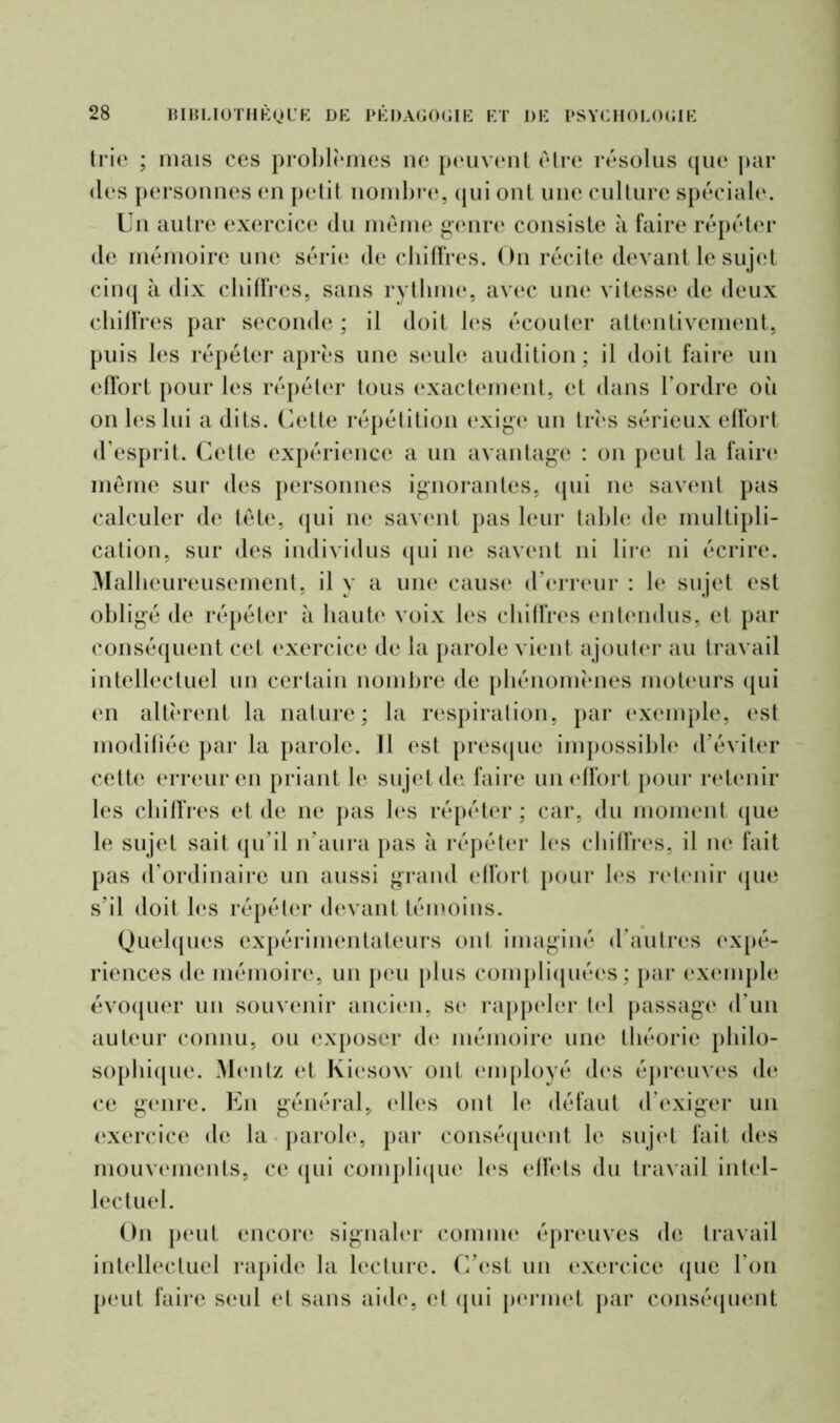 trie ; mais ces problèmes ne peuvent être résolus que par des personnes en petit nombre, qui ont une culture spéciale. Un autre exercice du même genre consiste à faire répéter de mémoire une série de chiffres. On récite devant le sujet cinq à dix chiffres, sans rythme, avec une vitesse de deux chiffres par seconde ; il doit les écouter attentivement, puis les répéter après une seule audition; il doit faire un effort pour les répéter tous exactement, et dans l’ordre où on les lui a dits. Cette répétition exige un très sérieux effort d’esprit. Cette expérience a un avantage : on peut la faire même sur des personnes ignorantes, qui ne savent pas calculer de tête, qui ne savent pas leur table de multipli- cation, sur des individus qui ne savent ni lire ni écrire. Malheureusement, il y a une cause d’erreur : le sujet est obligé de répéter à haute voix les chiffres entendus, et par conséquent cet exercice de la parole vient ajouter au travail intellectuel un certain nombre de phénomènes moteurs qui en altèrent la nature; la respiration, par exemple, est modifiée par la parole. 11 est presque impossible d’éviter cette erreur en priant le sujet de faire un effort pour retenir les chiffres et de ne pas les répéter ; car, du moment que le sujet sait qu’il n’aura pas à répéter les chiffres, il ne fait pas d’ordinaire un aussi grand effort pour les retenir que s’il doit les répéter devant témoins. Quelques expérimentateurs ont imaginé d’autres expé- riences de mémoire, un peu plus compliquées ; par exemple évoquer un souvenir ancien, se rappeler tel passage d'un auteur connu, ou exposer de mémoire une théorie philo- sophique. Mentz et Kiesow ont employé des épreuves de ce genre. En général, elles ont le défaut d’exiger un exercice de la parole, par conséquent le sujet fait des mouvements, ce qui complique les effets du travail intel- lectuel. On peut encore signaler comme épreuves de travail intellectuel rapide la lecture. C’est un exercice que l’on peut faire seul et sans aide, et qui permet par conséquent