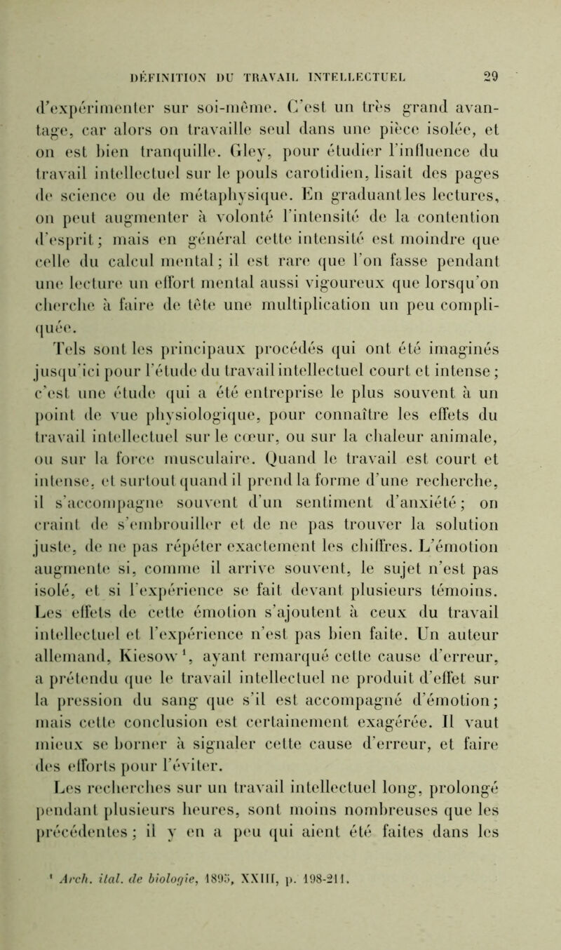 d'expérimenter sur soi-même. C’est un très grand avan- tage, car alors on travaille seul dans une pièce isolée, et on est bien tranquille. Gley, pour étudier l’influence du travail intellectuel sur le pouls carotidien, lisait des pages de science ou de métaphysique. En graduant les lectures, on peut augmenter à volonté l’intensité de la contention d’esprit; mais en général cette intensité est moindre que celle du calcul mental ; il est rare que l’on fasse pendant une lecture un effort mental aussi vigoureux que lorsqu’on cherche à faire de tête une multiplication un peu compli- quée. Tels sont les principaux procédés qui ont été imaginés jusqu’ici pour l’étude du travail intellectuel court et intense ; c’est une étude qui a été entreprise le plus souvent à un point de vue physiologique, pour connaître les effets du travail intellectuel sur le cœur, ou sur la chaleur animale, ou sur la force musculaire. Quand le travail est court et intense, et surtout quand il prend la forme d’une recherche, il s’accompagne souvent d’un sentiment d’anxiété; on craint de s’embrouiller et de ne pas trouver la solution juste, de ne pas répéter exactement les chiffres. L’émotion augmente si, comme il arrive souvent, le sujet n’est pas isolé, et si l’expérience se fait devant plusieurs témoins. Les effets de cette émotion s’ajoutent à ceux du travail intellectuel et l’expérience n’est pas bien faite. Un auteur allemand, Kiesow1, ayant remarqué cette cause d’erreur, a prétendu que le travail intellectuel ne produit d’effet sur la pression du sang que s’il est accompagné d’émotion; mais cette conclusion est certainement exagérée. Il vaut mieux se borner à signaler cette cause d’erreur, et faire des efforts pour l’éviter. Les recherches sur un travail intellectuel long, prolongé pendant plusieurs heures, sont moins nombreuses que les précédentes ; il y en a peu qui aient été faites dans les 1 Arch. ital. de biologie, 1895, XXIII, p. 198-211.