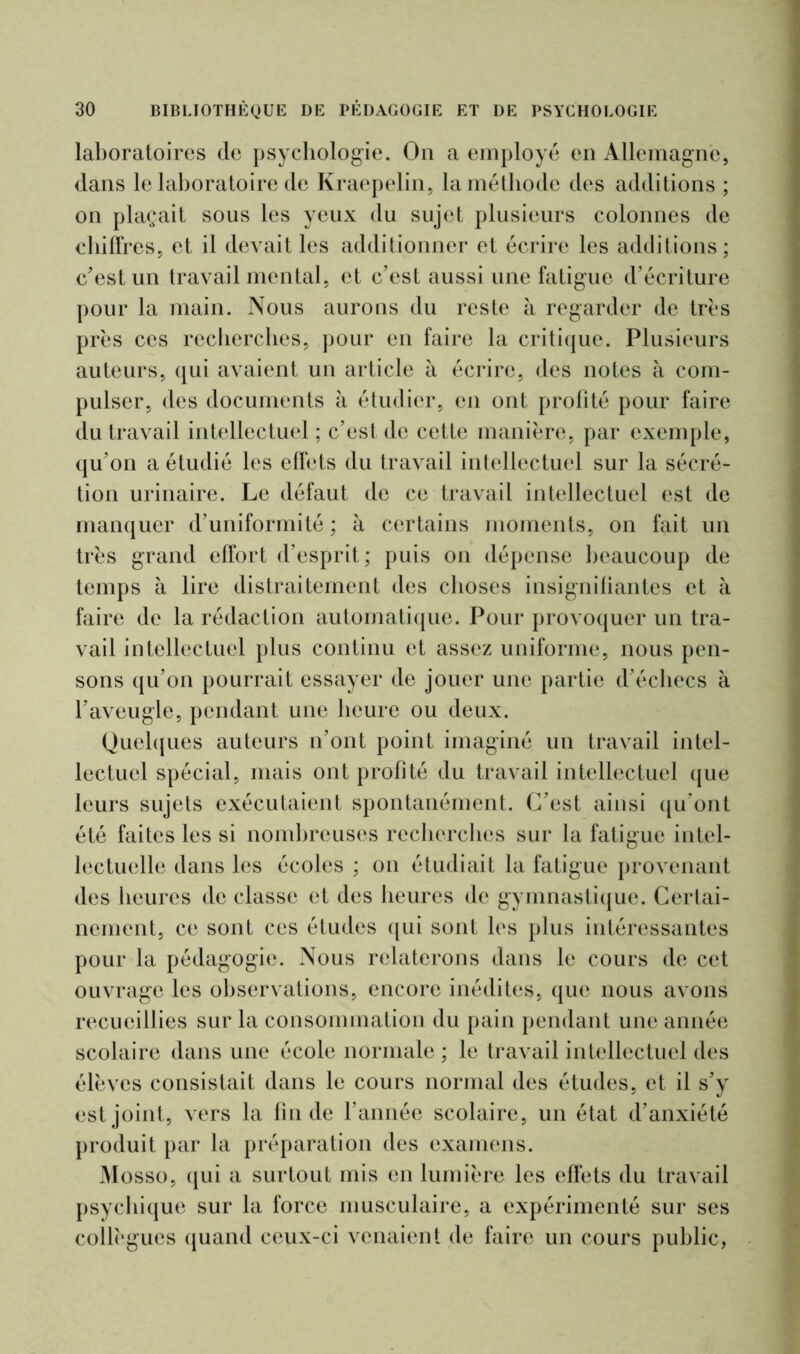 laboratoires cle psychologie. On a employé en Allemagne, dans le laboratoire de Kraepelin, la méthode des additions ; on plaçait sous les yeux du sujet plusieurs colonnes de chiffres, et il devait les additionner et écrire les additions; c’est un travail mental, et c’est aussi une fatigue d’écriture pour la main. Nous aurons du reste à regarder de très près ces recherches, pour en faire la critique. Plusieurs auteurs, qui avaient un article à écrire, des notes à com- pulser, des documents à étudier, en ont profité pour faire du travail intellectuel ; c’est de cette manière, par exemple, qu’on a étudié les effets du travail intellectuel sur la sécré- tion urinaire. Le défaut de ce travail intellectuel est de manquer d’uniformité ; à certains moments, on fait un très grand effort d’esprit; puis on dépense beaucoup de temps à lire distraitement des choses insignifiantes et à faire de la rédaction automatique. Pour provoquer un tra- vail intellectuel plus continu et assez uniforme, nous pen- sons qu’on pourrait essayer de jouer une partie d’échecs à l’aveugle, pendant une heure ou deux. Quelques auteurs n’ont point imaginé un travail intel- lectuel spécial, mais ont profité du travail intellectuel que leurs sujets exécutaient spontanément. C’est ainsi qu’ont été faites les si nombreuses recherches sur la fatigue intel- lectuelle dans les écoles ; on étudiait la fatigue provenant des iieures de classe et des heures de gymnastique. Certai- nement, ce sont ces études qui sont les plus intéressantes pour la pédagogie. Nous relaterons dans le cours de cet ouvrage les observations, encore inédites, que nous avons recueillies sur la consommation du pain pendant une année scolaire dans une école normale; le travail intellectuel des élèves consistait dans le cours normal des études, et il s’y est joint, vers la fin de l’année scolaire, un état d’anxiété produit par la préparation des examens. Mosso, qui a surtout mis en lumière les effets du travail psychique sur la force musculaire, a expérimenté sur ses collègues quand ceux-ci venaient de faire un cours public,