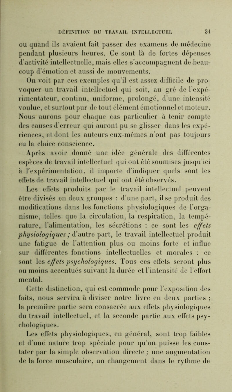 ou quand ils avaient fait passer des examens de médecine pendant plusieurs heures. Ce sont là de fortes dépenses d’activité intellectuelle, mais elles s’accompagnent de beau- coup d’émotion et aussi de mouvements. On voit par ces exemples qu’il est assez difficile de pro- voquer un travail intellectuel qui soit, au gré de l’expé- rimentateur, continu, uniforme, prolongé, d’une intensité voulue, et surtoutpur de tout élément émotionnel et moteur. Nous aurons pour chaque cas particulier à tenir compte des causes d’erreur qui auront pu se glisser dans les expé- riences, et dont les auteurs eux-mêmes n’ont pas toujours eu la claire conscience. Après avoir donné une idée générale des différentes espèces de travail intellectuel qui ont été soumises jusqu’ici à l’expérimentation, il importe d’indiquer quels sont les effets de travail intellectuel qui ont été observés. Les effets produits par le travail intellectuel peuvent être divisés en deux groupes : d’une part, il se produit des modifications dans les fonctions physiologiques de l’orga- nisme, telles que la circulation, la respiration, la tempé- rature, l’alimentation, les sécrétions : ce sont les effets physiologiques ; d’autre part, le travail intellectuel produit une fatigue de l’attention plus ou moins forte et influe sur différentes fonctions intellectuelles et morales : ce sont les effets psychologiques. Tous ces effets seront plus ou moins accentués suivant la durée et l’intensité de l’effort mental. Cette distinction, qui est commode pour l’exposition des faits, nous servira à diviser notre livre en deux parties ; la première partie sera consacrée aux effets physiologiques du travail intellectuel, et la seconde partie aux effets psy- chologiques. Les effets physiologiques, en général, sont trop faibles et d’une nature trop spéciale pour qu’on puisse les cons- tater par la simple observation directe ; une augmentation de la force musculaire, un changement dans le rythme de
