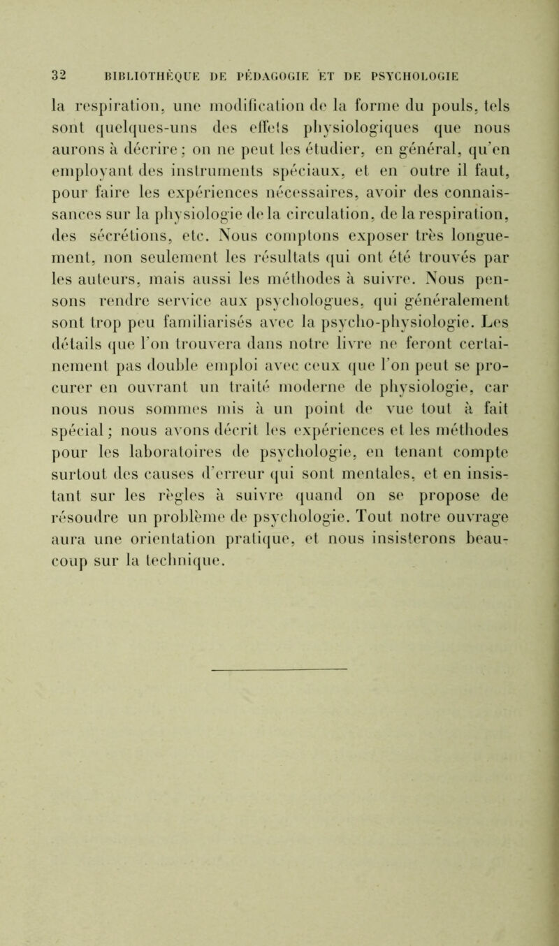 la respiration, une modification de la forme du pouls, tels sont quelques-uns des effets physiologiques que nous aurons à décrire; on ne peut les étudier, en général, qu’en employant des instruments spéciaux, et en outre il faut, pour faire les expériences nécessaires, avoir des connais- sances sur la physiologie delà circulation, de la respiration, des sécrétions, etc. Nous comptons exposer très longue- ment, non seulement les résultats qui ont été trouvés par les auteurs, mais aussi les méthodes à suivre. Nous pen- sons rendre service aux psychologues, qui généralement sont trop peu familiarisés avec la psycho-physiologie. Les détails que l’on trouvera dans notre livre ne feront certai- nement pas double emploi avec ceux que l’on peut se pro- curer en ouvrant un traité moderne de physiologie, car nous nous sommes mis à un point de vue tout à fait spécial; nous avons décrit les expériences et les méthodes pour les laboratoires de psychologie, en tenant compte surtout des causes d’erreur qui sont mentales, et en insis- tant sur les règles à suivre quand on se propose de résoudre un problème de psychologie. Tout notre ouvrage aura une orientation pratique, et nous insisterons beau- coup sur la technique.