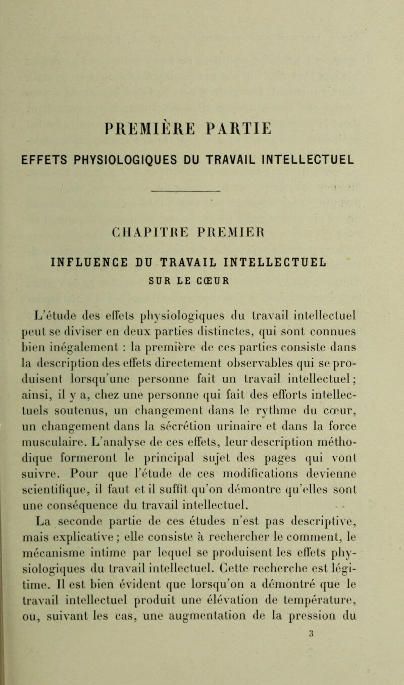 PREMIÈRE PARTIE EFFETS PHYSIOLOGIQUES DU TRAVAIL INTELLECTUEL CHAPITRE PREMIER INFLUENCE DU TRAVAIL INTELLECTUEL SUR LE CŒUR L'étude des effets physiologiques du travail intellectuel peut se diviser en deux parties distinctes, qui sont connues bien inégalement : la première de ces parties consiste dans la description des effets directement observables qui se pro- duisent lorsqu'une personne fait un travail intellectuel; ainsi, il y a, chez une personne qui fait des efforts intellec- tuels soutenus, un changement dans le rythme du cœur, un changement dans la sécrétion urinaire et dans la force musculaire. L’analyse de ces effets, leur description métho- dique formeront h; principal sujet des pages qui vont suivre. Pour que l’étude de ces modifications devienne scientifique, il faut et il suffit qu’on démontre qu’elles sont une conséquence du travail intellectuel. La seconde partie de ces études n’est pas descriptive, mais explicative; elle consiste à rechercher le comment, le mécanisme intime par lequel se produisent les effets phy- siologiques du travail intellectuel. Cette recherche est légi- time. Il est bien évident que lorsqu’on a démontré que le travail intellectuel produit une élévation de température, ou, suivant les cas, une augmentation de la pression du 3
