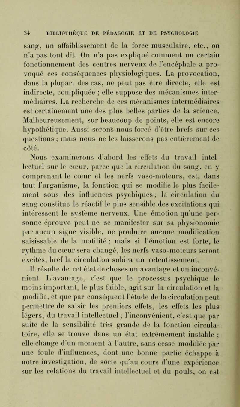 sang, un affaiblissement (le la force musculaire, etc., on n’a pas tout dit. On n’a pas expliqué comment un certain fonctionnement des centres nerveux de l’encéphale a pro- voqué ces conséquences physiologiques. La provocation, dans la plupart des cas, ne peut pas être directe, elle est indirecte, compliquée ; elle suppose des mécanismes inter- médiaires. La recherche de ces mécanismes intermédiaires est certainement une des plus belles parties de la science. Malheureusement, sur beaucoup de points, elle est encore hypothétique. Aussi serons-nous forcé d’etre brefs sur ces questions; mais nous ne les laisserons pas entièrement de côté. Nous examinerons d’abord les effets du travail intel- lectuel sur le cœur, parce que la circulation du sang, en y comprenant le cœur et les nerfs vaso-moteurs, est, dans tout l’organisme, la fonction qui se modifie le plus facile- ment sous des influences psychiques; la circulation du sang constitue le réactif le plus sensible des excitations qui intéressent le système nerveux. Une émotion qu’une per- sonne éprouve peut ne se manifester sur sa physionomie par aucun signe visible, ne produire aucune modification saisissable delà motilité; mais si l’émotion est forte, le rythme du cœur sera changé, les nerfs vaso-moteurs seront excités, bref la circulation subira un retentissement. 11 résulte de cet état de choses un avantage et un inconvé- nient. L’avantage, c’est que le processus psychique le moins important, le plus faible, agit sur la circulation et la modifie, et que par conséquent l’étude de la circulation peut permettre de saisir les premiers effets, les effets les plus légers, du travail intellectuel; l’inconvénient, c’est que par suite de la sensibilité très grande de la fonction circula- toire, elle se trouve dans un état extrêmement instable ; elle change d’un moment à l’autre, sans cesse modifiée par une foule d’influences, dont une bonne partie échappe à notre investigation, de sorte qu’au cours d’une expérience sur les relations du travail intellectuel et du pouls, on est