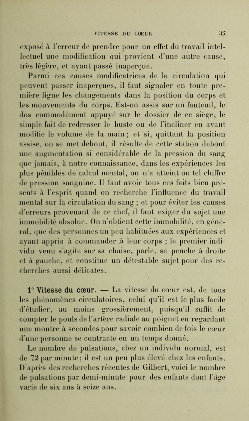 exposé à l’erreur de prendre pour un effet du travail intel- lectuel une modification qui provient d’une autre cause, très légère, et ayant passé inaperçue. Parmi ces causes modificatrices de la circulation qui peuvent passer inaperçues, il faut signaler en toute pre- mière ligne les changements dans la position du corps et les mouvements du corps. Est-on assis sur un fauteuil, le dos commodément appuyé sur le dossier de ce siège, le simple fait de redresser le buste ou de l’incliner en avant modifie le volume de la main ; et si, quittant la position assise, on se met debout, il résulte de cette station debout une augmentation si considérable de la pression du sang que jamais, à notre connaissance, dans les expériences les plus pénibles de calcul mental, on n’a atteint un tel chiffre de pression sanguine. Il faut avoir tous ces faits bien pré- sents à l’esprit quand on recherche l’influence du travail mental sur la circulation du sang ; et pour éviter les causes d’erreurs provenant de ce chef, il faut exiger du sujet une immobilité absolue. On n’obtient cette immobilité, en géné- ral, que des personnes un peu habituées aux expériences et ayant appris à commander il leur corps ; le premier indi- vidu venu s’agite sur sa chaise, parle, se penche à droite et à gauche, et constitue un détestable sujet pour des re- cherches aussi délicates. 1° Vitesse du cœur. — La vitesse du cœur est, de tous les phénomènes circulatoires, celui qu’il est le plus facile d’étudier, au moins grossièrement, puisqu’il suffit de compter le pouls de l’artère radiale au poignet en regardant une montre à secondes pour savoir combien de fois le cœur d’une personne se contracte en un temps donné. Le nombre de pulsations, chez un individu normal, est de 12 par minute; il est un peu plus élevé chez les enfants. D’après des recherches récentes de Gilbert, voici le nombre de pulsations par demi-minute pour des enfants dont l’âge varie de six ans à seize ans.