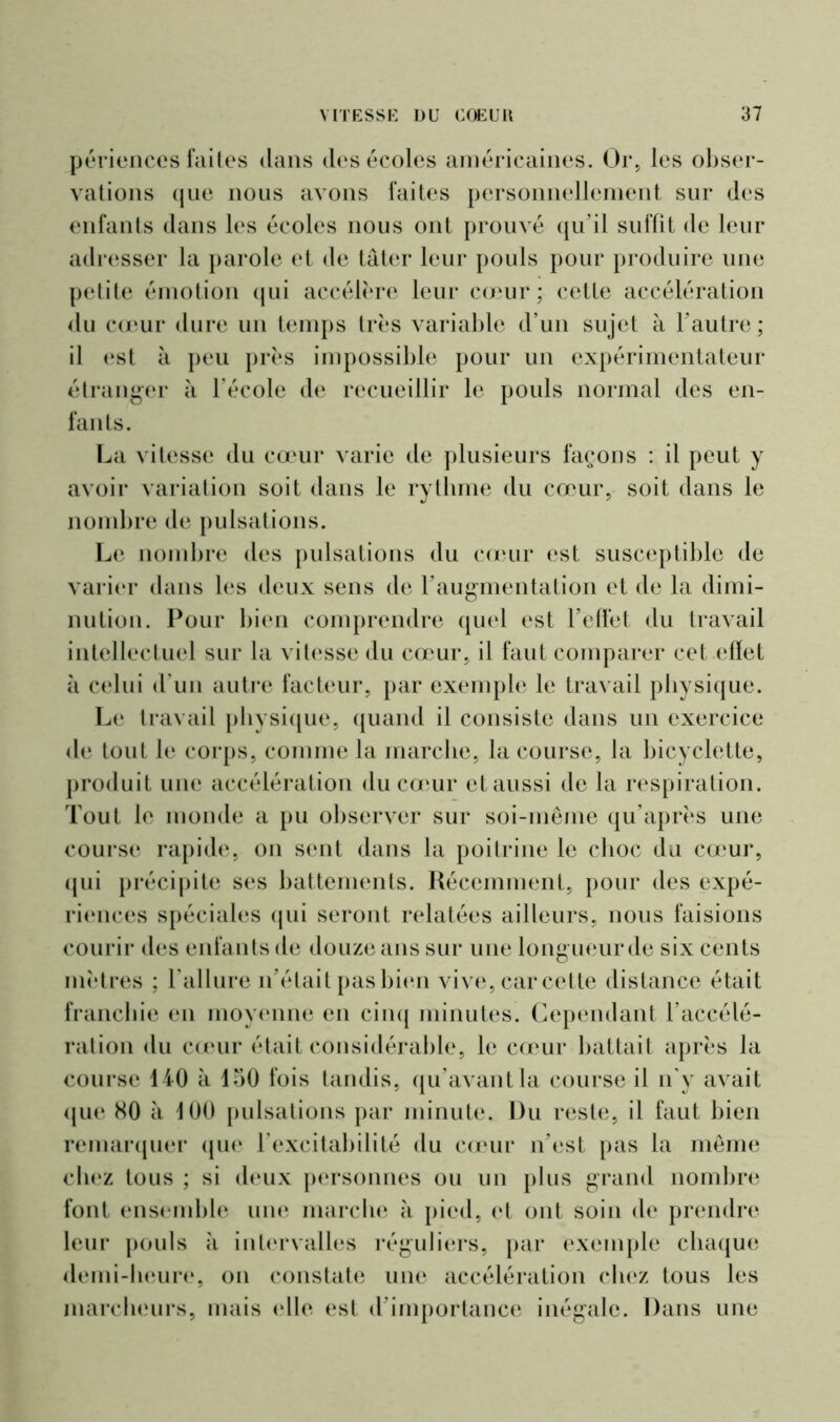 périences faites dans des écoles américaines. Or, les obser- vations (jne nous avons faites personnellement sur des enfants dans les écoles nous ont prouvé qu’il suffit de leur adresser la parole et de tâter leur pouls pour produire une petite émotion qui accélère leur cœur; cette accélération du cœur dure un temps très variable d’un sujet à l’autre; il est à peu près impossible pour un expérimentateur étranger à l’école de recueillir le pouls normal des en- fants. La vitesse du cœur varie de plusieurs façons : il peut y avoir variation soit dans le rythme du cœur, soit dans le nombre de pulsations. Le nombre des pulsations du cœur est susceptible de varier dans les deux sens de F augmentation et de la dimi- nution. Pour bien comprendre quel est l’effet du travail intellectuel sur la vitesse du cœur, il faut comparer cet effet à celui d’un autre facteur, par exemple le travail physique. Le travail physique, quand il consiste dans un exercice de tout b* corps, comme la marche, la course, la bicyclette, produit une accélération du cœur et aussi de la respiration. Tout le monde a pu observer sur soi-même qu’après une course rapide, on sent dans la poitrine le choc du cœur, qui précipite ses battements. Récemment, pour des expé- riences spéciales qui seront relatées ailleurs, nous faisions courir des enfants de douze ans sur une long ueur de six cents mètres ; l'allure n’était pas bien vive, car cette distance était franchie en moyenne en cinq minutes. Cependant l’accélé- ration du cœur était considérable, le cœur battait après la course 140 à 150 fois tandis, qu’avant la course il n'y avait que 80 à 100 pulsations par minute. Du reste, il faut bien remarquer que l’excitabilité du cœur n’est pas la même chez tous ; si deux personnes ou un plus grand nombre font ensemble une marche à pied, et ont soin de prendre leur pouls à intervalles réguliers, par exemple chaque demi-heure, on constate une accélération chez tous les marcheurs, mais elle est d’importance inégale. Dans une