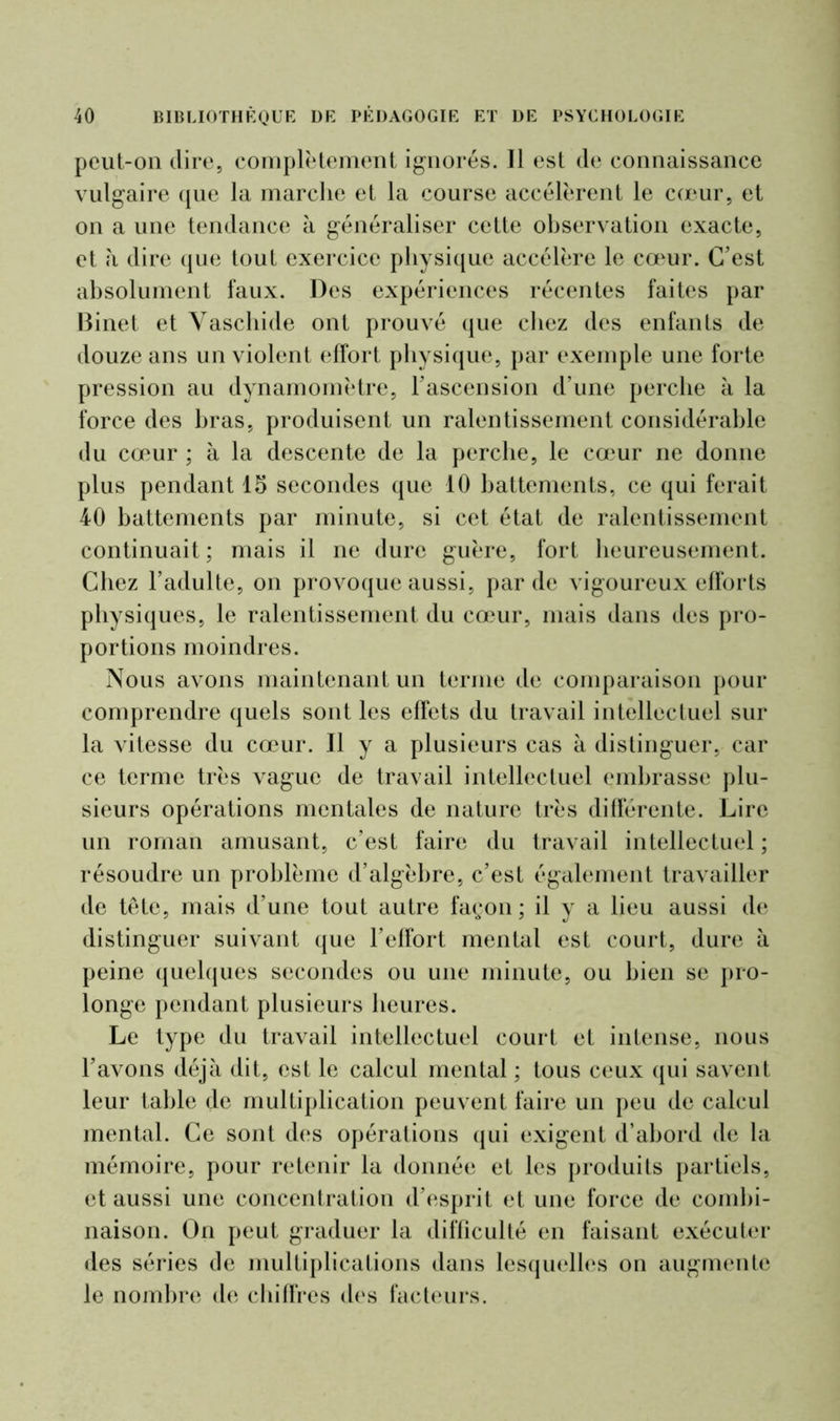 pcut-on (lire, complètement ignorés. 11 est de connaissance vulgaire que la marche et la course accélèrent le cœur, et on a une tendance à généraliser cette observation exacte, et à dire que tout exercice physique accélère le cœur. C’est absolument faux. Des expériences récentes faites par Binet et Vaschide ont prouvé que chez des enfants de douze ans un violent effort physique, par exemple une forte pression au dynamomètre, l’ascension d’une perche h la force des bras, produisent un ralentissement considérable du cœur ; à la descente de la perche, le cœur ne donne plus pendant 15 secondes que 10 battements, ce qui ferait 40 battements par minute, si cet état de ralentissement continuait; mais il ne dure guère, fort heureusement. Chez l’adulte, on provoque aussi, par de vigoureux efforts physiques, le ralentissement du cœur, niais dans des pro- portions moindres. Nous avons maintenant un terme de comparaison pour comprendre quels sont les effets du travail intellectuel sur la vitesse du cœur. Il y a plusieurs cas à distinguer, car ce terme très vague de travail intellectuel embrasse plu- sieurs opérations mentales de nature très différente. Lire un roman amusant, c’est faire du travail intellectuel ; résoudre un problème d’algèbre, c’est également travailler de tête, mais d’une tout autre façon ; il y a lieu aussi de distinguer suivant que l’effort mental est court, dure à peine quelques secondes ou une minute, ou bien se pro- longe pendant plusieurs heures. Le type du travail intellectuel court et intense, nous l’avons déjà dit, est le calcul mental ; tous ceux qui savent leur table de multiplication peuvent faire un peu de calcul mental. Ce sont des opérations qui exigent d’abord de la mémoire, pour retenir la donnée et les produits partiels, et aussi une concentration d’esprit et une force de combi- naison. On peut graduer la difficulté en faisant exécuter des séries de multiplications dans lesquelles on augmente le nombre de chiffres des facteurs.