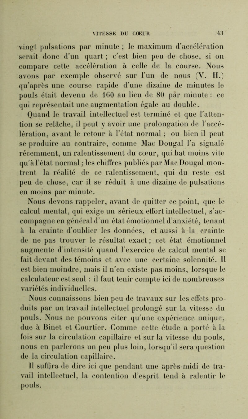 vingt pulsations par minute ; le maximum d’accélération serait donc d’un quart ; c’est bien peu de chose, si on compare cette accélération à celle de la course. Nous avons par exemple observé sur l’un de nous (Y. H.) qu’après une course rapide d’une dizaine de minutes le pouls était devenu de 1 (30 au lieu de 80 par minute : ce qui représentait une augmentation égale au double. Quand le travail intellectuel est terminé et que l’atten- tion se relâche, il peut y avoir une prolongation de l’accé- lération, avant le retour à l’état normal ; ou bien il peut se produire au contraire, comme Mac Dougal l’a signalé récemment, un ralentissement du cœur, qui bat moins vite qu’à l’état normal; les chiffres publiés par Mac Dougal mon- trent la réalité de ce ralentissement, qui du reste est peu de chose, car il se réduit à une dizaine de pulsations en moins par minute. Nous devons rappeler, avant de quitter ce point, que le calcul mental, qui exige un sérieux effort intellectuel, s’ac- compagne en général d’un état émotionnel d'anxiété, tenant à la crainte d’oublier les données, et aussi à la crainte de ne pas trouver le résultat exact ; cet état émotionnel augmente d’intensité quand l’exercice de calcul mental se fait devant des témoins et avec une certaine solennité. Il est bien moindre, mais il n’en existe pas moins, lorsque le calculateur est seul : il faut tenir compte ici de nombreuses variétés individuelles. Nous connaissons bien peu de travaux sur les effets pro- duits par un travail intellectuel prolongé sur la vitesse du pouls. Nous ne pouvons citer qu’une expérience unique, due à Binet et Courtier. Comme cette étude a porté à la fois sur la circulation capillaire et sur la vitesse du pouls, nous en parlerons un peu plus loin, lorsqu’il sera question de la circulation capillaire. Il suffira de dire ici que pendant une après-midi de tra- vail intellectuel, la contention d’esprit tend à ralentir le pouls.