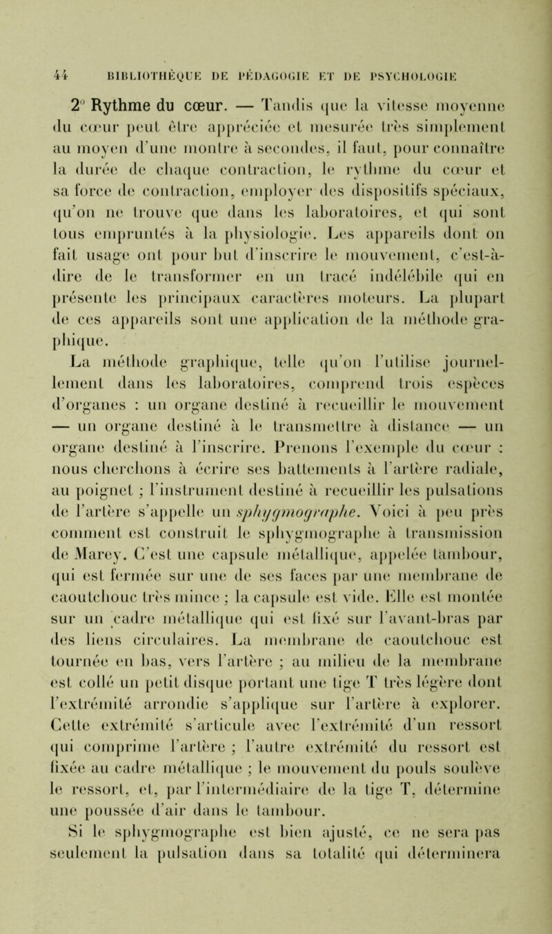 2° Rythme du cœur. — Tandis que la vitesse moyenne du cœur peut être appréciée et mesurée très simplement au moyen d’une montre à secondes, il faut, pour connaître la durée de chaque contraction, le rythme du cœur et sa force de contraction, employer des dispositifs spéciaux, qu’on ne trouve que dans les laboratoires, et qui sont tous empruntés à la physiologie. Les appareils dont on fait usage ont pour but d’inscrire le mouvement, c’est-à- dire de le transformer en un tracé indélébile qui en présente les principaux caractères moteurs. La plupart de ces appareils sont une application de la méthode gra- phique. La méthode graphique, telle qu’on l’utilise journel- lement dans les laboratoires, comprend trois espèces d’organes : un organe destiné à recueillir le mouvement — un organe destiné à le transmettre à distance — un organe destiné à l’inscrire. Prenons l’exemple du cœur : nous cherchons à écrire ses battements à l’artère radiale, au poignet ; l’instrument destiné à recueillir les pulsations de l’artère s’appelle un sphygmographe. Voici à peu près comment est construit le sphygmographe à transmission de Marey. C’est une capsule métallique, appelée lambour, qui est fermée sur une de ses faces par une membrane de caoutchouc très mince ; la capsule est vide. Elle esl montée sur un cadre métallique qui est fixé sur P avant-bras par des liens circulaires. La membrane de caoutchouc est tournée en bas, vers l’artère ; au milieu de la membrane est collé un petit disque portant une tige T très légère dont l’extrémité arrondie s’applique sur l’artère à explorer. Cette extrémité s’articule avec l’extrémité d'un ressort qui comprime l’artère ; l’autre extrémité du ressort est fixée au cadre métallique ; le mouvement du pouls soulève le ressort, et, par l’intermédiaire de la tige T, détermine une poussée d’air dans le tambour. Si le sphygmographe est bien ajusté, ce ne sera pas seulement la pulsation dans sa totalité qui déterminera