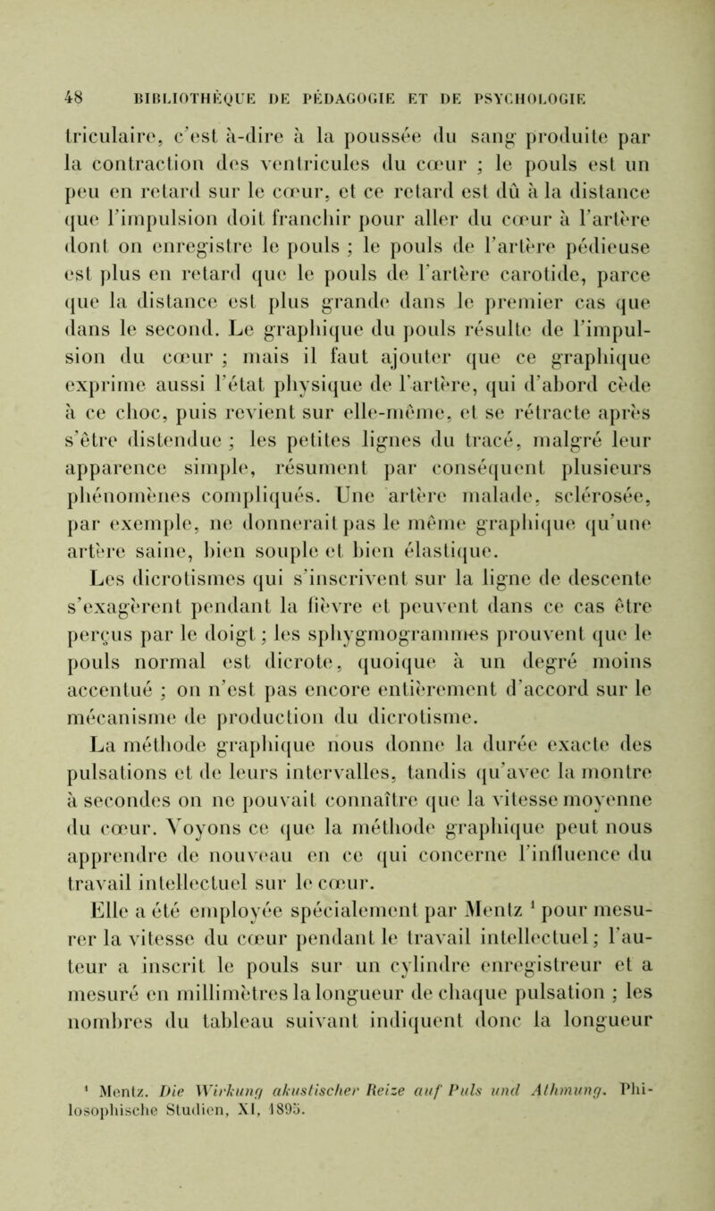 triculaire, c’est à-dire à la poussée du sang produite par la contraction des ventricules du cœur ; le pouls est un peu en retard sur le cœur, et ce retard est dû à la distance que l’impulsion doit franchir pour aller du cœur à l’artère dont on enregistre le pouls ; le pouls de l’artère pédieuse est plus en retard que le pouls de l'artère carotide, parce que la distance est plus grande dans le premier cas que dans le second. Le graphique du pouls résulte de l'impul- sion du cœur ; mais il faut ajouter que ce graphique exprime aussi l’état physique de l’artère, qui d’abord cède à ce choc, puis revient sur elle-même, et se rétracte après s’être distendue ; les petites lignes du tracé, malgré leur apparence simple, résument par conséquent plusieurs phénomènes compliqués. Une artère malade, sclérosée, par exemple, ne donnerait pas le même graphique qu’une artère saine, bien souple et bien élastique. Les dicrotismes qui s’inscrivent sur la ligne de descente s’exagèrent pendant la fièvre et peuvent dans ce cas être perçus par le doigt ; les sphygmogrammes prouvent que le pouls normal est dicrote, quoique à un degré moins accentué ; on n’est pas encore entièrement d’accord sur le mécanisme de production du dicrotisme. La méthode graphique nous donne la durée exacte des pulsations et de leurs intervalles, tandis qu’avec la montre à secondes on ne pouvait connaître que la vitesse moyenne du cœur. Voyons ce que la méthode graphique peut nous apprendre de nouveau en ce qui concerne l’influence du travail intellectuel sur le cœur. Elle a été employée spécialement par Mentz 1 pour mesu- rer la vitesse du cœur pendant le travail intellectuel; fau- teur a inscrit le pouls sur un cylindre enregistreur et a mesuré en millimètres la longueur de chaque pulsation ; les nombres du tableau suivant indiquent donc la longueur 1 Mentz. Die Wirkung akustischer Reize auf Puis und Athmung. Phi- losophische Stuilicn, XI, 1895.