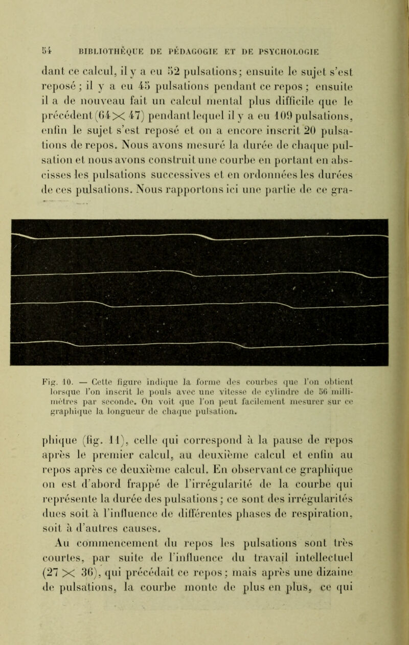 dant ce calcul, il y a eu 52 pulsations; ensuite le sujet s’est reposé ; il y a eu 45 pulsations pendant ce repos ; ensuite il a de nouveau fait un calcul mental plus difficile que le précédent (64x 47) pendantlequel il y a eu 109 pulsations, enfin le sujet s’est reposé et on a encore inscrit 20 pulsa- tions de repos. Nous avons mesuré la durée de chaque pul- sation et nous avons construit une courbe en portant en abs- cisses les pulsations successives et en ordonnées les durées de ces pulsations. Nous rapportons ici une partie de ce gra- Fig. 10. — Cette figure indique la forme des courbes que l’on obtient lorsque l’on inscrit le pouls avec une vitesse de cylindre de 56 milli- mètres par seconde. On voit que l’on peut facilement mesurer sur ce graphique la longueur de chaque pulsation. phique (fig. 11), celle qui correspond à la pause de repos après le premier calcul, au deuxième calcul et enfin au repos après ce deuxième calcul. En observant ce graphique on est d’abord frappé de l’irrégularité de la courbe qui représente la durée des pulsations ; ce sont des irrégularités ducs soit à l’influence de différentes phases de respiration, soit à d’autres causes. Au commencement du repos les pulsations sont très courtes, par suite de l’influence du travail intellectuel (27 X 36), qui précédait ce repos; mais après une dizaine de pulsations, la courbe monte de plus en plus, ce qui