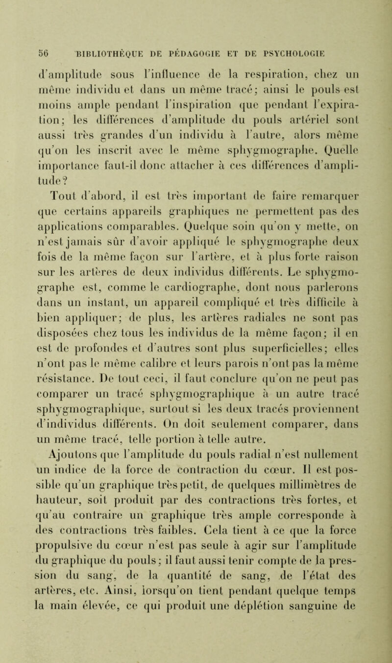 cramplitude sous rinfluence de la respiration, chez un meme individu et dans un même tracé; ainsi le pouls est moins ample pendant l'inspiration que pendant l'expira- tion; les différences d’amplitude du pouls artériel sont aussi très grandes d'un individu à l'autre, alors même qu’on les inscrit avec le même sphygmographe. Quelle importance faut-il donc attacher à ces différences d’ampli- tude? Tout d’abord, il est très important de faire remarquer que certains appareils graphiques ne permettent pas des applications comparables. Quelque soin qu'on y mette, on n'est jamais sûr d'avoir appliqué le sphygmographe deux fois de la même façon sur l’artère, et à plus forte raison sur les artères de deux individus différents. Le sphygmo- graphe est, comme le cardiographe, dont nous parlerons dans un instant, un appareil compliqué et très difficile à bien appliquer; de plus, les artères radiales ne sont pas disposées chez tous les individus de la même façon; il en est de profondes et d'autres sont plus superficielles; elles n'ont pas le même calibre et leurs parois n'ont pas la même résistance. De tout ceci, il faut conclure qu'on ne peut pas comparer un tracé sphygmographique à un autre tracé sphygmographique, surtout si les deux tracés proviennent d’individus différents. On doit seulement comparer, dans un même tracé, telle portion à telle autre. Ajoutons que l’amplitude du pouls radial n’est nullement un indice de la force de contraction du cœur. 11 est pos- sible qu’un graphique très petit, de quelques millimètres de hauteur, soit produit par des contractions très fortes, et qu’au contraire un graphique très ample corresponde à des contractions très faibles. Cela tient à ce que la force propulsive du cœur n’est pas seule à agir sur l’amplitude du graphique du pouls; il faut aussi tenir compte de la pres- sion du sang, de la quantité de sang, de l’état des artères, etc. Ainsi, lorsqu’on tient pendant quelque temps la main élevée, ce qui produit une déplétion sanguine de