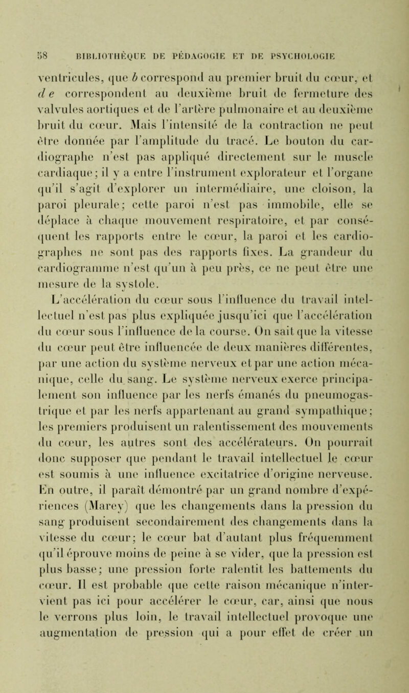 ventricules, que b correspond au premier bruit du cœur, et d e correspondent au deuxième bruit de fermeture des valvules aortiques et de l’artère pulmonaire et au deuxième bruit du cœur. Mais l’intensité de la contraction ne peut être donnée par l’amplitude du tracé. Le bouton du car- diographe n’est pas appliqué directement sur le muscle cardiaque; il y a entre l’instrument explorateur et l’organe qu’il s’agit d’explorer un intermédiaire, une cloison, la paroi pleurale; cette paroi n’est pas immobile, elle se déplace à chaque mouvement respiratoire, et par consé- quent les rapports entre le cœur, la paroi et les cardio- graphes ne sont pas des rapports fixes. La grandeur du cardiogramme n’est qu’un à peu près, ce ne peut être une mesure de la systole. L’accélération du cœur sous rinlluence du travail intel- lectuel n’est pas plus expliquée jusqu’ici que l’accélération du cœur sous l’influence delà course. On sait que la vitesse du cœur peut être influencée de deux manières différentes, par une action du système nerveux et par une action méca- nique, celle du sang. Le système nerveux exerce principa- lement son influence par les nerfs émanés du pneumogas- trique et par les nerfs appartenant au grand sympathique; les premiers produisent un ralentissement des mouvements du cœur, les autres sont des accélérateurs. On pourrait donc supposer que pendant le travail intellectuel le cœur est soumis à une influence excitatrice d’origine nerveuse. En outre, il paraît démontré par un grand nombre d’expé- riences (Marey) que les changements dans la pression du sang produisent secondairement des changements dans la vitesse du cœur; le cœur bat d’autant plus fréquemment qu’il éprouve moins de peine à se vider, que la pression est plus basse; une pression forte ralentit les battements du cœur. Il est probable que cette raison mécanique n’inter- vient pas ici pour accélérer le cœur, car, ainsi que nous le verrons plus loin, le travail intellectuel provoque une augmentation de pression qui a pour effet de créer un