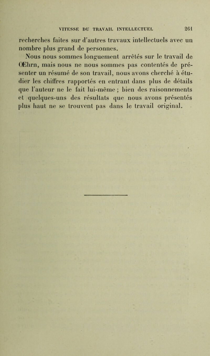 recherches faites sur d'autres travaux intellectuels avec un nombre plus grand de personnes. Nous nous sommes longuement arretés sur le travail de OEhrn, mais nous ne nous sommes pas contentés de pré- senter un résumé de son travail, nous avons cherché à étu- dier les chiffres rapportés en entrant dans plus de détails que l’auteur ne le fait lui-même ; bien des raisonnements et quelques-uns des résultats que nous avons présentés plus haut ne se trouvent pas dans le travail original.