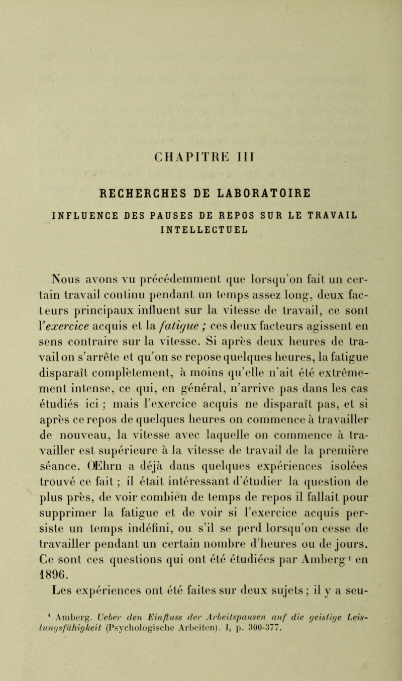 CHAPITRE III RECHERCHES DE LABORATOIRE INFLUENCE DES PAUSES DE REPOS SUR LE TRAVAIL INTELLECTUEL Nous avons vu précédemment que lorsqu’on fait un cer- tain travail continu pendant un temps assez long, deux fac- teurs principaux influent sur la vitesse de travail, ce sont Y exercice acquis et la fatigue ; ces deux facteurs agissent en sens contraire sur la vitesse. Si après deux heures de tra- vail on s’arrête et qu’on se repose quelques heures, la fatigue disparaît complètement, à moins qu’elle n’ait été extrême- ment intense, ce qui, en général, n’arrive pas dans les cas étudiés ici ; mais T exercice acquis ne disparaît pas, et si après ce repos de quelques heures on commence à travailler de nouveau, la vitesse avec laquelle on commence à tra- vailler est supérieure à la vitesse de travail de la première séance. OEhrn a déjà dans quelques expériences isolées trouvé ce fait ; il était intéressant d’étudier la question de plus près, de voir combien de temps de repos il fallait pour supprimer la fatigue et de voir si l’exercice acquis per- siste un temps indéfini, ou s’il se perd lorsqu'on cesse de travailler pendant un certain nombre d’heures ou de jours. Ce sont ces questions qui ont été étudiées par Amberg1 en 1896. Les expériences ont été faites sur deux sujets ; il y a seu- 1 Amberg. Veber den Einfluss der Arbeitspausen auf die geistige Leis- lungsfàhigkeit (Psychologischc Arbeitcn). I, p. 300-377.