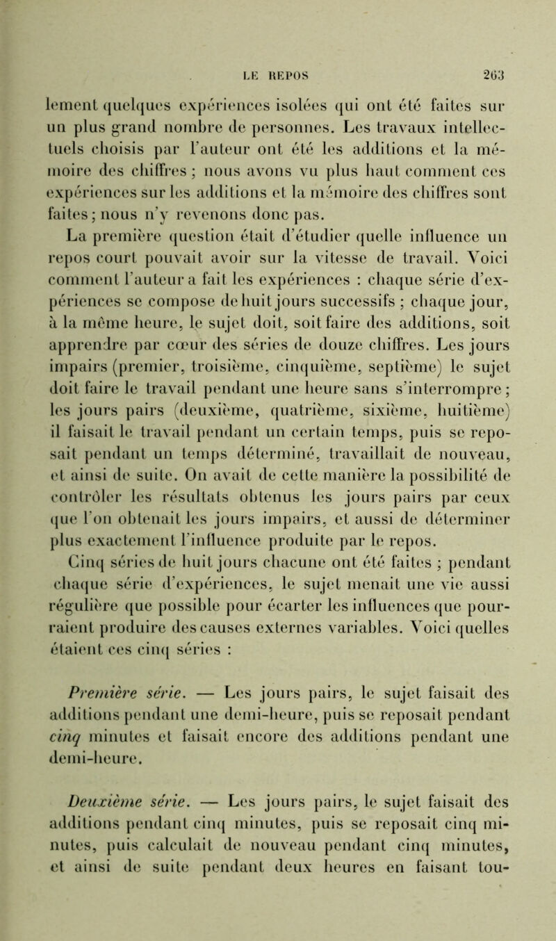 lement quelques expériences isolées qui onl été faites sur un plus grand nombre de personnes. Les travaux intellec- tuels choisis par l’auteur ont été les additions et la mé- moire des chiffres ; nous avons vu plus haut comment ces expériences sur les additions et la mémoire des chiffres sont faites; nous n’y revenons donc pas. La première question était d’étudier quelle influence un repos court pouvait avoir sur la vitesse de travail. Voici comment l’auteur a fait les expériences : chaque série d’ex- périences se compose de huit jours successifs ; chaque jour, à la même heure, le sujet doit, soit faire des additions, soit apprendre par cœur des séries de douze chiffres. Les jours impairs (premier, troisième, cinquième, septième) le sujet doit faire le travail pendant une heure sans s’interrompre ; les jours pairs (deuxième, quatrième, sixième, huitième) il faisait le travail pendant un certain temps, puis se repo- sait pendant un temps déterminé, travaillait de nouveau, et ainsi de suite. On avait de cette manière la possibilité de contrôler les résultats obtenus les jours pairs par ceux que l’on obtenait les jours impairs, et aussi de déterminer plus exactement l’influence produite par le repos. Cinq séries de huit jours chacune ont été faites ; pendant chaque série d’expériences, le sujet menait une vie aussi régulière que possible pour écarter les influences que pour- raient produire des causes externes variables. Voici quelles étaient ces cinq séries : Première série. — Les jours pairs, le sujet faisait des additions pendant une demi-heure, puis se reposait pendant cinq minutes et faisait encore des additions pendant une demi-heure. Deuxième série. — Les jours pairs, le sujet faisait des additions pendant cinq minutes, puis se reposait cinq mi- nutes, puis calculait de nouveau pendant cinq minutes, et ainsi de suite pendant deux heures en faisant tou-