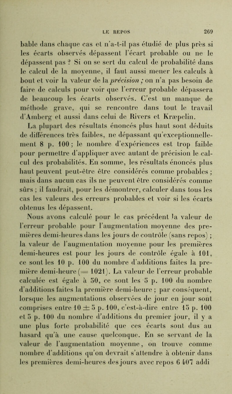 bable dans chaque cas et n’a-t-il pas étudié de plus prés si les écarts observés dépassent l’écart probable ou ne le dépassent pas ? Si on se sert du calcul de probabilité dans le calcul de la moyenne, il faut aussi mener les calculs à bout et voir la valeur de la précision ; on n’a pas besoin de faire de calculs pour voir que l’erreur probable dépassera de beaucoup les écarts observés. C’est un manque de méthode grave, qui se rencontre dans tout le travail d’Amberg et aussi dans celui de Hivers et Kraepelin. La plupart des résultats énoncés plus haut sont déduits de différences très faibles, ne dépassant qu’exceptionnelle- ment 8 p. 100; le nombre d’expériences est trop faible pour permettre d’appliquer avec autant de précision le cal- cul des probabilités. En somme, les résultats énoncés plus haut peuvent peut-être être considérés comme probables ; mais dans aucun cas ils ne peuvent être considérés comme sûrs ; il faudrait, pour les démontrer, calculer dans tous les cas les valeurs des erreurs probables et voir si les écarts obtenus les dépassent. Nous avons calculé pour le cas précédent la valeur de l’erreur probable pour l’augmentation moyenne des pre- mières demi-heures dans les jours de contrôle (sans repos) ; la valeur de l’augmentation moyenne pour les premières demi-heures est pour les jours de contrôle égale à 101, ce sont les 10 p. 100 du nombre d’additions faites la pre- mière demi-heure(= 1021). La valeur de l’erreur probable calculée est égale à 50, ce sont les 5 p. 100 du nombre d’additions faites la première demi-heure ; par conséquent, lorsque les augmentations observées de jour en jour sont comprises entre lOdzo p. 100, c’est-à-dire entre 15 p. 100 et 5 p. 100 du nombre d’additions du premier jour, il y a une plus forte probabilité que ces écarts sont dus au hasard qu’à une cause quelconque. En se servant de la valeur de l'augmentation moyenne, on trouve comme nombre d’additions qu’on devrait s’attendre à obtenir dans les premières demi-heures des jours avec repos 6 407 addi