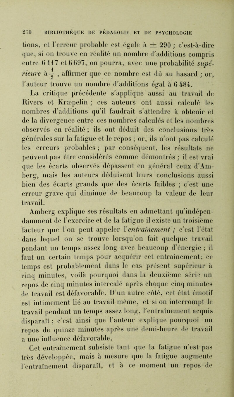 lions, et Terreur probable est égale à db 290 ; c'est-à-dire que, si on trouve en réalité un nombre d'additions compris entre G 1 1 7 et 6 697, on pourra, avec une probabilité supé- rieure à 4 5 affirmer que ce nombre est dû au hasard ; or, l'auteur trouve un nombre d'additions égal à 6 484. La critique précédente s’applique aussi au travail de Rivers et Kræpelin ; ces auteurs ont aussi calculé les nombres d’additions qu’il faudrait s’attendre à obtenir et de la divergence entre ces nombres calculés et les nombres observés en réalité ; ils ont déduit des conclusions très générales sur la fatigue et le repos ; or, ils n'ont pas calculé les erreurs probables ; par conséquent, les résultats ne peuvent pas être considérés comme démontrés ; il est vrai que les écarts observés dépassent en général ceux d'Am- berg, mais les auteurs déduisent leurs conclusions aussi bien des écarts grands que des écarts faibles ; c'est une erreur grave qui diminue de beaucoup la valeur de leur travail. Amberg explique ses résultats en admettant qu'indépen- damment de l'exercice et de la fatigue il existe un troisième facteur que Ton peut appeler Xentraînement ; c’est l'état dans lequel on se trouve lorsqu’on fait quelque travail pendant un temps assez long avec beaucoup d’énergie ; il faut un certain temps pour acquérir cet entraînement; ce temps est probablement dans le cas présent supérieur à cinq minutes, voilà pourquoi dans la deuxième série un repos de cinq minutes intercalé après chaque cinq minutes de travail est défavorable. D’un autre côté, cet état émotif est intimement lié au travail même, et si on interrompt le travail pendant un temps assez long, l'entraînement acquis disparaît ; c’est ainsi que l’auteur explique pourquoi un repos de quinze minutes après une demi-heure de travail a une influence défavorable. Cet entraînement subsiste tant que la fatigue n’est pas très développée, mais à mesure que la fatigue augmente l’entraînement disparaît, et à ce moment un repos de