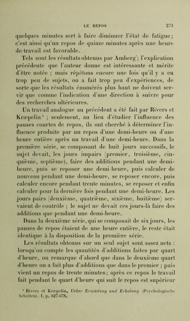 quelques minutes sert à faire diminuer l’état de fatigue; c’est ainsi qu’un repos de quinze minutes après une heure de travail est favorable. Tels sont les résultats obtenus par Amberg'; l’explication précédente que l’auteur donne est intéressante et mérite d’être notée ; mais répétons encore une fois qu’il y a eu trop peu de sujets, on a fait trop peu d’expériences, de sorte que les résultats énumérés plus haut ne doivent ser- vir (jue comme l’indication d’une direction à suivre pour des recherches ultérieures. Un travail analogue au précédent a été fait par Ri vers et Kræpelin1 ; seulement, au lieu d’étudier l’influence des pauses courtes de repos, ils ont cherché à déterminer l’in- fluence produite par un repos d’une demi-heure ou d’une heure entière après un travail d’une demi-heure. Dans la première série, se composant de huit jours successifs, le sujet devait, les jours impairs (premier, troisième, cin- quième, septième), faire des additions pendant une demi- heure, puis se reposer une demi heure, puis calculer de nouveau pendant une demi-heure, se reposer encore, puis calculer encore pendant trente minutes, se reposer et enfin calculer pour la dernière fois pendant une demi-heure. Les jours pairs (deuxième, quatrième, sixième, huitième) ser- vaient de contrôle ; le sujet ne devait ces jours-là faire des additions que pendant une demi-heure. Dans la deuxième série, qui se composait de six jours, les pauses de repos étaient de une heure entière, le reste était identique à la disposition de la première série. Les résultats obtenus sur un seul sujet sont assez nets : lorsqu’on compte les quantités d’additions faites par quart d’heure, on remarque d’abord que dans le deuxième quart d’heure on a fait plus d’additions que dans le premier ; puis vient un repos de trente minutes; après ce repos le travail fait pendant le quart d’heure qui suit le repos est supérieur 1 Rivers el Kræpelin* Ueber Ermüclung und Erholung (Psychologischc Arbeiten). I, p. (>27-678.