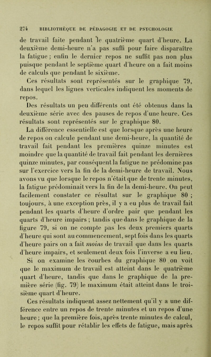 de travail faite pendant le quatrième quart d’heure. La deuxième demi-heure n’a pas suffi pour faire disparaître la fatigue ; enfin le dernier repos ne suffit pas non plus puisque pendant le septième quart d’heure on a fait moins de calculs que pendant le sixième. Ces résultats sont représentés sur le graphique 79, dans lequel les lignes verticales indiquent les moments de repos. Des résultats un peu différents ont été obtenus dans la deuxième série avec des pauses de repos d’une heure. Ces résultats sont représentés sur le graphique 80. La différence essentielle est que lorsque après une heure de repos on calcule pendant une demi-heure, la quantité de travail fait pendant les premières quinze minutes est moindre que la quantité de travail fait pendant les dernières quinze minutes, par conséquent la fatigue ne prédomine pas sur l’exercice vers la fin de la demi-heure de travail. Nous avons vu que lorsque le repos n’était que de trente minutes, la fatigue prédominait vers la fin delà demi-heure. On peut facilement constater ce résultat sur le graphique 80 ; toujours, à une exception près, il y a eu plus de travail fait pendant les quarts d’heure d’ordre pair que pendant les quarts d’heure impairs ; tandis que dans le graphique de la figure 79, si on ne compte pas les deux premiers quarts d’heure qui sont au commencement, sept fois dans les quarts d’heure pairs on a fait moins de travail que dans les quarts d’heure impairs, et seulement deux fois l’inverse a eu lieu. Si on examine les courbes du graphique 80 on voit que le maximum de travail est atteint dans le quatrième quart d’heure, tandis que dans le graphique de la pre- mière série (fig. 79) le maximum était atteint dans le troi- sième quart d’heure. Ces résultats indiquent assez nettement qu’il y a une dif- férence entre un repos de trente minutes et un repos d’une heure; que la première fois,après trente minutes de calcul, le repos suffit pour rétablir les effets de fatigue, mais après
