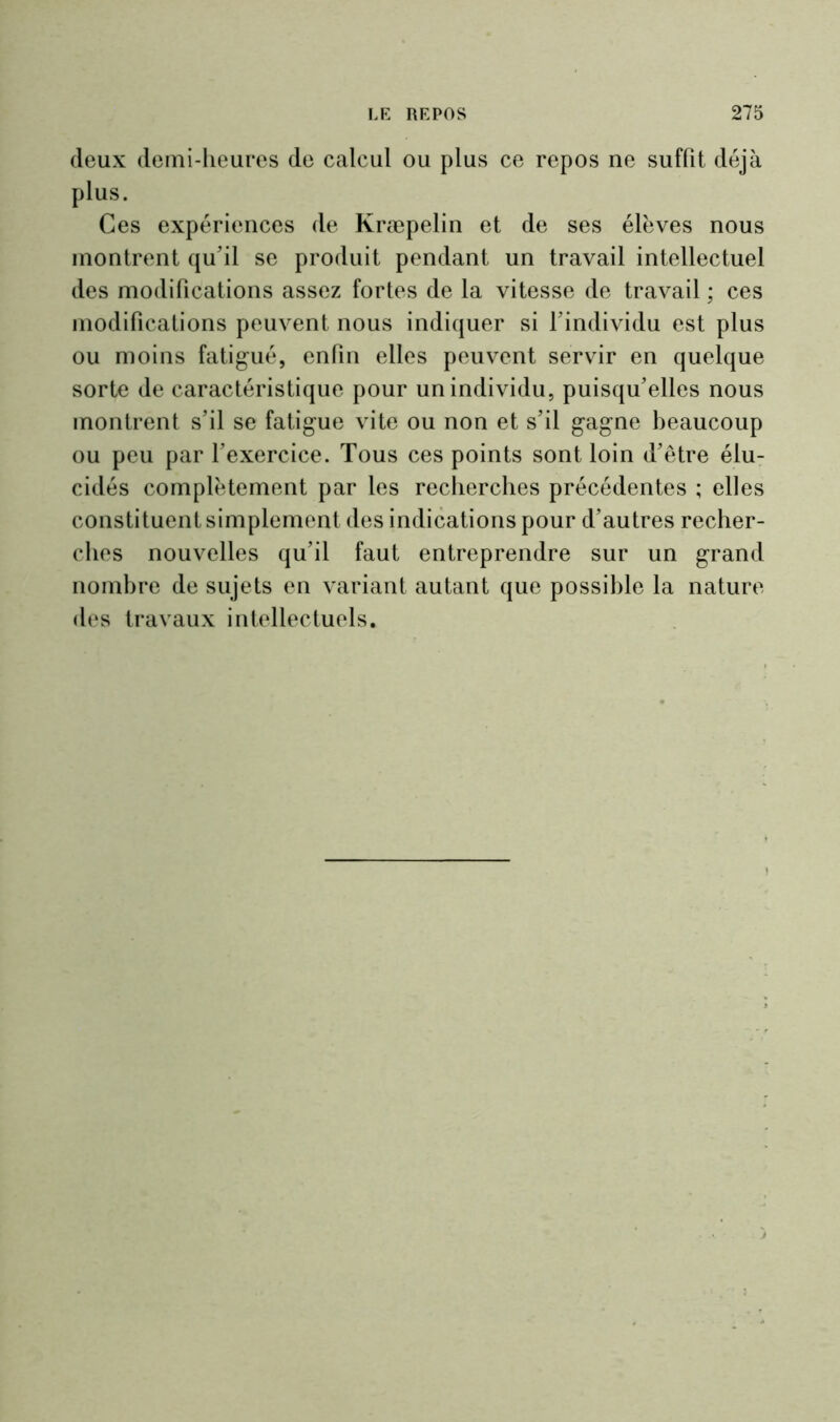 deux demi-heures de calcul ou plus ce repos ne suffît déjà plus. Ces expériences de Kræpelin et de ses élèves nous montrent qu’il se produit pendant un travail intellectuel des modifications assez fortes de la vitesse de travail ; ces modifications peuvent nous indiquer si l’individu est plus ou moins fatigué, enfin elles peuvent servir en quelque sorte de caractéristique pour un individu, puisqu’elles nous montrent s’il se fatigue vite ou non et s’il gagne beaucoup ou peu par l’exercice. Tous ces points sont loin d’être élu- cidés complètement par les recherches précédentes ; elles constituent simplement des indications pour d’autres recher- ches nouvelles qu’il faut entreprendre sur un grand nombre de sujets en variant autant que possible la nature des travaux intellectuels.