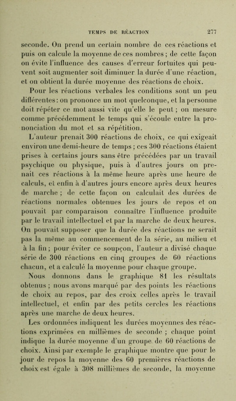seconde. On prend un certain nombre de ces réactions et puis on calcule la moyenne de ces nombres ; de cette façon on évite l'influence des causes d'erreur fortuites qui peu- vent soit augmenter soit diminuer la durée d’une réaction, et on obtient la durée moyenne des réactions de choix. Pour les réactions verbales les conditions sont un peu différentes: on prononce un mot quelconque, et la personne doit répéter ce mot aussi vite qu’elle le peut ; on mesure comme précédemment le temps qui s’écoule entre la pro- nonciation du mot et sa répétition. L’auteur prenait 300 réactions de choix, ce qui exigeait environ une demi-heure de temps ; ces 300 réactions étaient prises à certains jours sans être précédées par un travail psychique ou physique, puis à d’autres jours on pre- nait ces réactions à la même heure après une heure de calculs, et enfin à d’autres jours encore après deux heures de marche ; de cette façon on calculait des durées de réactions normales obtenues les jours de repos et on pouvait par comparaison connaître l’influence produite par le travail intellectuel et par la marche de deux heures. On pouvait supposer que la durée des réactions ne serait pas la même au commencement de la série, au milieu et à la fin; pour éviter ce soupçon, l’auteur a divisé chaque série de 300 réactions en cinq groupes de 60 réactions chacun, et a calculé la moyenne pour chaque groupe. Nous donnons dans le graphique 81 les résultats obtenus ; nous avons marqué par des points les réactions de choix au repos, par des croix celles après le travail intellectuel, et enfin par des petits cercles les réactions après une marche de deux heures. Les ordonnées indiquent les durées moyennes des réac- tions exprimées en millièmes de seconde ; chaque point indique la durée moyenne d’un groupe de 60 réactions de choix. Ainsi par exemple le graphique montre que pour le jour de repos la moyenne des 60 premières réactions de choix est égale à 308 millièmes de seconde, la moyenne