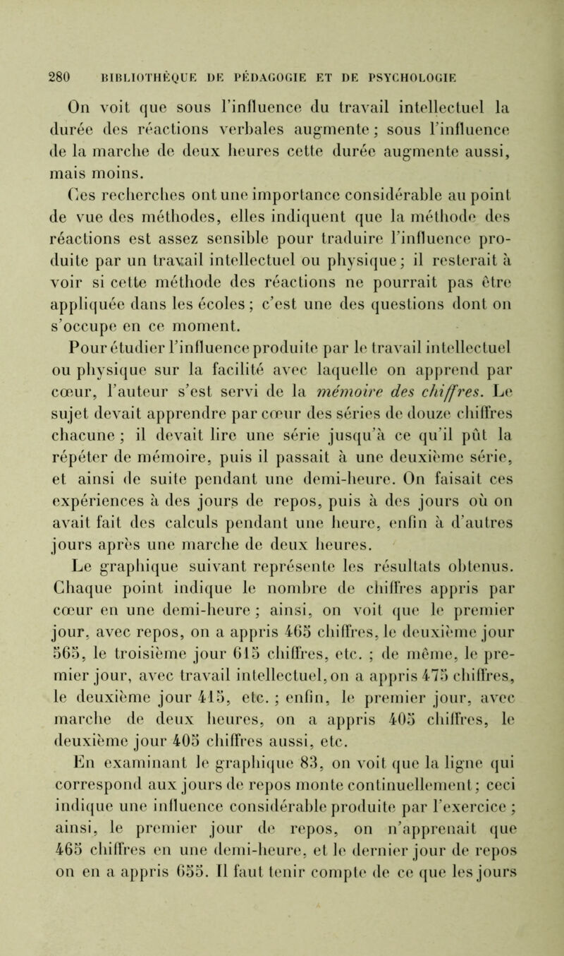 On voit que sous l’influence du travail intellectuel la durée des réactions verbales augmente ; sous l’influence de la marche de deux heures cette durée augmente aussi, mais moins. Ces recherches ont une importance considérable au point de vue des méthodes, elles indiquent que la méthode des réactions est assez sensible pour traduire l’influence pro- duite par un travail intellectuel ou physique; il resterait à voir si cette méthode des réactions ne pourrait pas être appliquée dans les écoles ; c’est une des questions dont on s’occupe en ce moment. Pour étudier l’influence produite par le travail intellectuel ou physique sur la facilité avec laquelle on apprend par cœur, l’auteur s’est servi de la mémoire des chiffres. Le sujet devait apprendre par cœur des séries de douze chiffres chacune ; il devait lire une série jusqu’à ce qu’il pût la répéter de mémoire, puis il passait à une deuxième série, et ainsi de suite pendant une demi-heure. On faisait ces expériences à des jours de repos, puis à des jours où on avait fait des calculs pendant une heure, enfin à d’autres jours après une marche de deux heures. Le graphique suivant représente les résultats obtenus. Chaque point indique le nombre de chiffres appris par cœur en une demi-heure ; ainsi, on voit que le premier jour, avec repos, on a appris 465 chiffres, le deuxième jour 565, le troisième jour 615 chiffres, etc. ; de même, le pre- mier jour, avec travail intellectuel, on a appris 475 chiffres, le deuxième jour 415, etc. ; enfin, le premier jour, avec marche de deux heures, on a appris 405 chiffres, le deuxième jour 405 chiffres aussi, etc. En examinant Je graphique 83, on voit que la ligne qui correspond aux jours de repos monte continuellement; ceci indique une influence considérable produite par l’exercice ; ainsi, le premier jour de repos, on n’apprenait que 465 chiffres en une demi-heure, et le dernier jour de repos on en a appris 655. Il faut tenir compte de ce que les jours