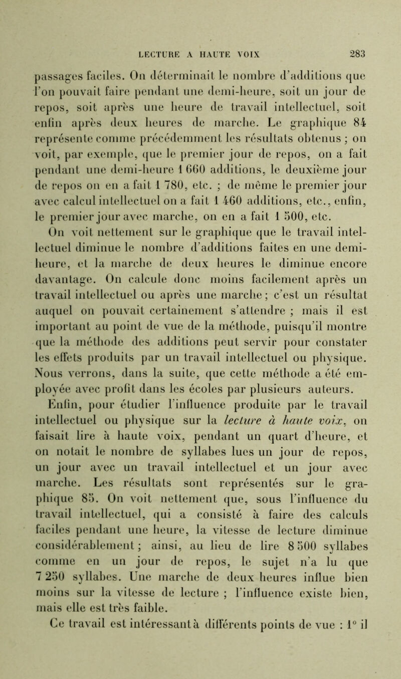 passages faciles. Oa déterminait le nombre d’additions que l’on pouvait faire pendant une demi-heure, soit un jour de repos, soit après une heure de travail intellectuel, soit enfin après deux heures de marche. Le graphique 84 représente comme précédemment les résultats obtenus ; on voit, par exemple, que le premier jour de repos, on a fait pendant une demi-heure 1 660 additions, le deuxième jour de repos on en a fait 1 780, etc. ; de meme le premier jour avec calcul intellectuel on a fait 1 460 additions, etc., enfin, le premier jour avec marche, on en a fait 1 500, etc. On voit nettement sur le graphique que le travail intel- lectuel diminue le nombre d’additions faites en une demi- heure, et la marche de deux heures le diminue encore davantage. On calcule donc moins facilement après un travail intellectuel ou après une marche ; c’est un résultat auquel on pouvait certainement s’attendre ; mais il est important au point de vue de la méthode, puisqu’il montre que la méthode des additions peut servir pour constater les effets produits par un travail intellectuel ou physique. Nous verrons, dans la suite, que cette méthode a été em- ployée avec profit dans les écoles par plusieurs auteurs. Enfin, pour étudier l'influence produite par le travail intellectuel ou physique sur la lecture à haute voix, on faisait lire à haute voix, pendant un quart d’heure, et on notait le nombre de syllabes lues un jour de repos, un jour avec un travail intellectuel et un jour avec marche. Les résultats sont représentés sur le gra- phique 85. On voit nettement que, sous l’influence du travail intellectuel, qui a consisté à faire des calculs faciles pendant une heure, la vitesse de lecture diminue considérablement; ainsi, au lieu de lire 8 500 syllabes comme en un jour de repos, le sujet n’a lu que 7 250 syllabes. Une marche de deux heures influe bien moins sur la vitesse de lecture ; l’influence existe bien, mais elle est très faible. Ce travail est intéressant à différents points de vue : 1° il