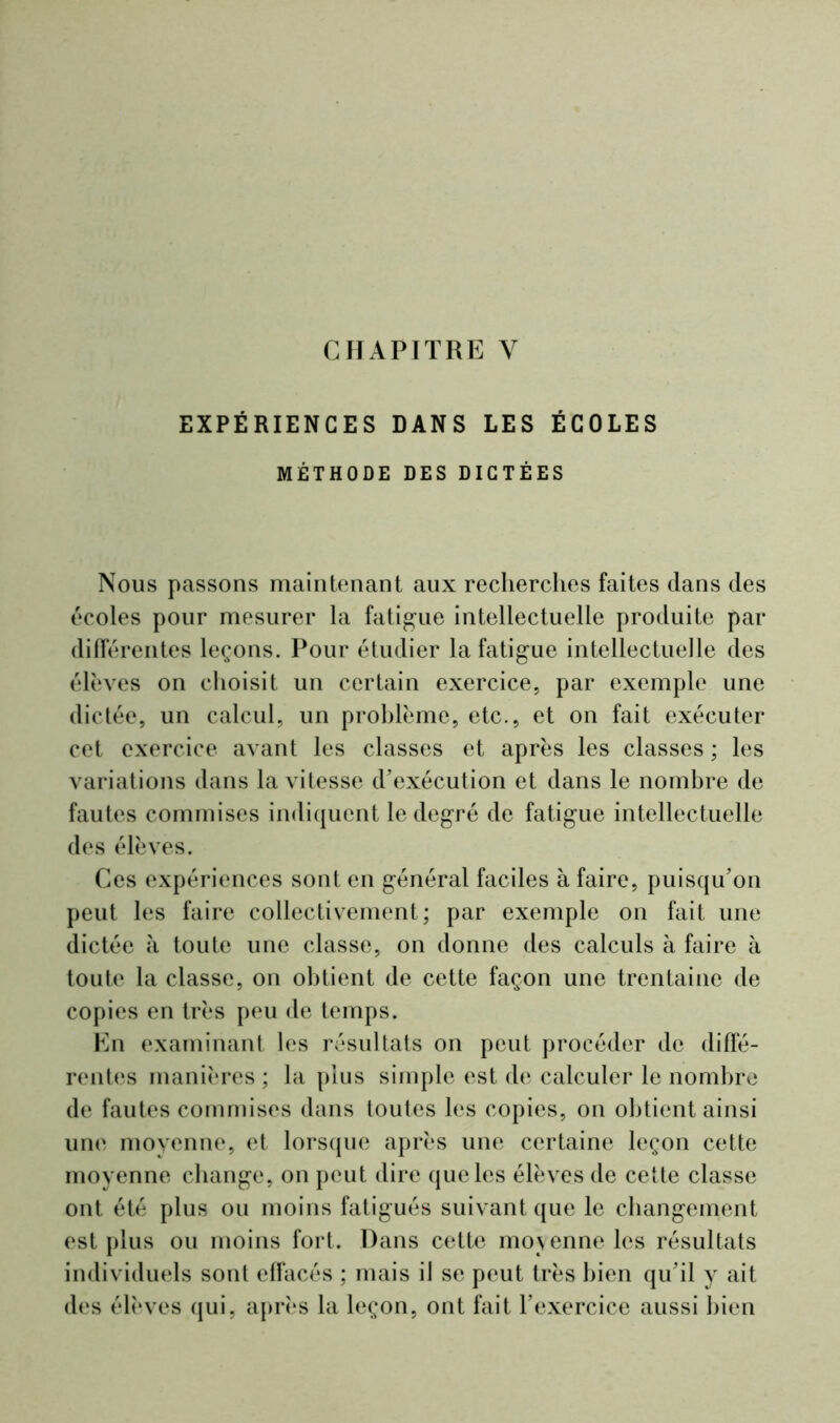 CHAPITRE Y EXPÉRIENCES DANS LES ÉCOLES MÉTHODE DES DICTÉES Nous passons maintenant aux recherches faites dans des écoles pour mesurer la fatigue intellectuelle produite par différentes leçons. Pour étudier la fatigue intellectuelle des élèves on choisit un certain exercice, par exemple une dictée, un calcul, un problème, etc., et on fait exécuter cet exercice avant les classes et après les classes ; les variations dans la vitesse d’exécution et dans le nombre de fautes commises indiquent le degré de fatigue intellectuelle des élèves. Ces expériences sont en général faciles à faire, puisqu’on peut les faire collectivement; par exemple on fait une dictée à toute une classe, on donne des calculs à faire à toute la classe, on obtient de cette façon une trentaine de copies en très peu de temps. En examinant les résultats on peut procéder de diffé- rentes manières ; la plus simple est de calculer le nombre de fautes commises dans toutes les copies, on obtient ainsi une moyenne, et lorsque après une certaine leçon cette moyenne change, on peut dire que les élèves de cette classe ont été plus ou moins fatigués suivant que le changement est plus ou moins fort. Dans cette moyenne les résultats individuels sont effacés ; mais il se peut très bien qu’il y ait des élèves qui, après la leçon, ont fait l’exercice aussi bien