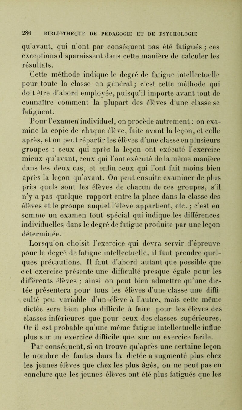 qu'avant, qui n'ont par conséquent pas été fatigués ; ces exceptions disparaissent dans cette manière de calculer les résultats. Cette méthode indique le degré de fatigue intellectuelle pour toute la classe en général ; c'est cette méthode qui doit être d'ahord employée, puisqu'il importe avant tout de connaître comment la plupart des élèves d’une classe se fatiguent. Pour l’examen individuel, on procède autrement : on exa- mine la copie de chaque élève, faite avant la leçon, et celle après, et on peut répartir les élèves d’une classe en plusieurs groupes : ceux qui après la leçon ont exécuté l’exercice mieux qu'avant, ceux qui l'ont exécuté de la même manière dans les deux cas, et enfin ceux qui l’ont fait moins bien après la leçon qu’avant. On peut ensuite examiner de plus près quels sont les élèves de chacun de ces groupes, s’il n'y a pas quelque rapport entre la place dans la classe des élèves et le groupe auquel l’élève appartient, etc. ; c'est en somme un examen tout spécial qui indique les différences individuelles dans le degré de fatigue produite par une leçon déterminée. Lorsqu’on choisit l’exercice qui devra servir d’épreuve pour le degré de fatigue intellectuelle, il faut prendre quel- ques précautions. U faut d’ahord autant que possible que cet exercice présente une difficulté presque égale pour les différents élèves ; ainsi on peut bien admettre qu'une dic- tée présentera pour tous les élèves d’une classe une diffi- culté peu variable d'un élève à l’autre, mais cette même dictée sera bien plus difficile à faire pour les élèves des classes inférieures que pour ceux des classes supérieures. Or il est probable qu’une même fatigue intellectuelle influe plus sur un exercice difficile que sur un exercice facile. Par conséquent, si on trouve qu'après une certaine leçon le nombre de fautes dans la dictée a augmenté plus chez les jeunes élèves que chez les plus âgés, on ne peut pas en conclure que les jeunes élèves ont été plus fatigués que les