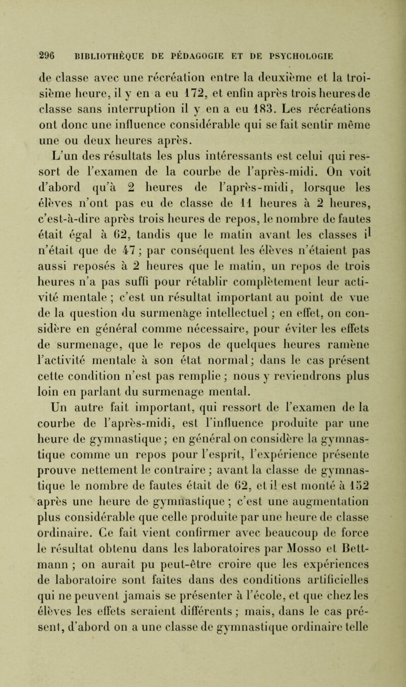 de classe avec une récréation entre la deuxième et la troi- sième heure, il y en a eu 172, et enfin après trois heures de classe sans interruption il y en a eu 183. Les récréations ont donc une influence considérable qui se fait sentir meme une ou deux heures après. L’un des résultats les plus intéressants est celui qui res- sort de l’examen de la courbe de l’après-midi. On voit d’abord qu’à 2 heures de l’après-midi, lorsque les élèves n’ont pas eu de classe de 11 heures à 2 heures, c’est-à-dire après trois heures de repos, le nombre de fautes était égal à 62, tandis que le matin avant les classes il n’était que de 47 ; par conséquent les élèves n’étaient pas aussi reposés à 2 heures que le matin, un repos de trois heures n’a pas suffi pour rétablir complètement leur acti- vité mentale ; c’est un résultat important au point de vue de la question du surmenàge intellectuel ; en effet, on con- sidère en général comme nécessaire, pour éviter les effets de surmenage, que le repos de quelques heures ramène l’activité mentale à son état normal ; dans le cas présent cette condition n’est pas remplie ; nous y reviendrons plus loin en parlant du surmenage mental. Un autre fait important, qui ressort de l’examen de la courbe de l’après-midi, est l’influence produite par une heure de gymnastique; en général on considère la gymnas- tique comme un repos pour l’esprit, l’expérience présente prouve nettement le contraire ; avant la classe de gymnas- tique le nombre de fautes était de 62, et il est monté à 132 après une heure de gymnastique ; c’est une augmentation plus considérable que celle produite par une heure de classe ordinaire. Ce fait vient confirmer avec beaucoup de force le résultat obtenu dans les laboratoires par Mosso et Bett- mann ; on aurait pu peut-être croire que les expériences de laboratoire sont faites dans des conditions artificielles qui ne peuvent jamais se présenter à l’école, et que chez les élèves les effets seraient différents; mais, dans le cas pré- sent, d’abord on a une classe de gymnastique ordinaire telle