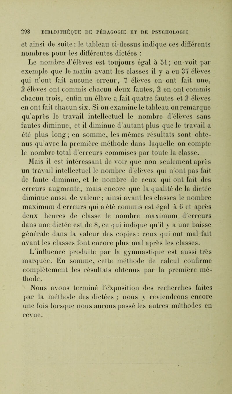 et ainsi de suite; le tableau ci-dessus indique ces différents nombres pour les différentes dictées : Le nombre d’élèves est toujours égal à 51; on voit par exemple que le matin avant les classes il y a eu 37 élèves qui n’ont fait aucune erreur, 7 élèves en ont fait une, 2 élèves ont commis chacun deux fautes, 2 en ont commis chacun trois, enfin un élève a fait quatre fautes et 2 élèves en ont fait chacun six. Si on examine le tableau on remarque qu’après le travail intellectuel le nombre d’élèves sans fautes diminue, et il diminue d’autant plus que le travail a été plus long; en somme, les memes résultats sont obte- nus qu’avec la première méthode dans laquelle on compte le nombre total d’erreurs commises par toute la classe. Mais il est intéressant de voir que non seulement après un travail intellectuel le nombre d’élèves qui n’ont pas fait de faute diminue, et le nombre de ceux qui ont fait des erreurs augmente, mais encore que la qualité de la dictée diminue aussi de valeur ; ainsi avant les classes le nombre maximum d’erreurs qui a été commis est égal à 6 et après deux heures de classe le nombre maximum d’erreurs dans une dictée est de 8, ce qui indique qu’il y a une baisse générale dans la valeur des copies : ceux qui ont mal fait avant les classes font encore plus mal après les classes. L’influence produite par la gymnastique est aussi très marquée. En somme, cette méthode de calcul confirme complètement les résultats obtenus par la première mé- thode. Nous avons terminé l’exposition des recherches faites par la méthode des dictées ; nous y reviendrons encore une fois lorsque nous aurons passé les autres méthodes en revue.