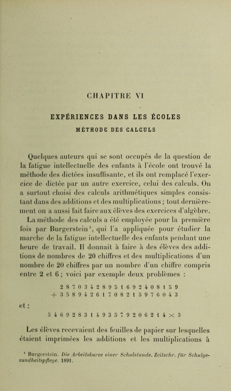 EXPÉRIENCES DANS LES ÉCOLES MÉTHODE DES CALCULS Quelques auteurs qui se sont occupés de la question de la fatigue intellectuelle des enfants à l'école ont trouvé la méthode des dictées insuffisante, et ils ont remplacé l'exer- cice de dictée par un autre exercice, celui des calculs. On a surtout choisi des calculs arithmétiques simples consis- tant dans des additions et des multiplications ; tout dernière- ment on a aussi fait faire aux élèves des exercices d'algèbre. La méthode des calculs a été employée pour la première fois par Burgerstein1, qui l’a appliquée pour étudier la marche de la fatigue intellectuelle des enfants pendant une heure de travail. Il donnait à faire à des élèves des addi- tions de nombres de 20 chiffres et des multiplications d'un nombre de 20 chiffres par un nombre d’un chiffre compris entre 2 et 6 ; voici par exemple deux problèmes : 28703428951692408159 + 35894261708215976043 et : 54692831493579206214x3 Les élèves recevaient des feuilles de papier sur lesquelles étaient imprimées les additions et les multiplications à * Burgerstein. Die Arbeitskurve einer Schulstunde. Zeitschr. fût* Scliulge- sundheitspflege. 1891.
