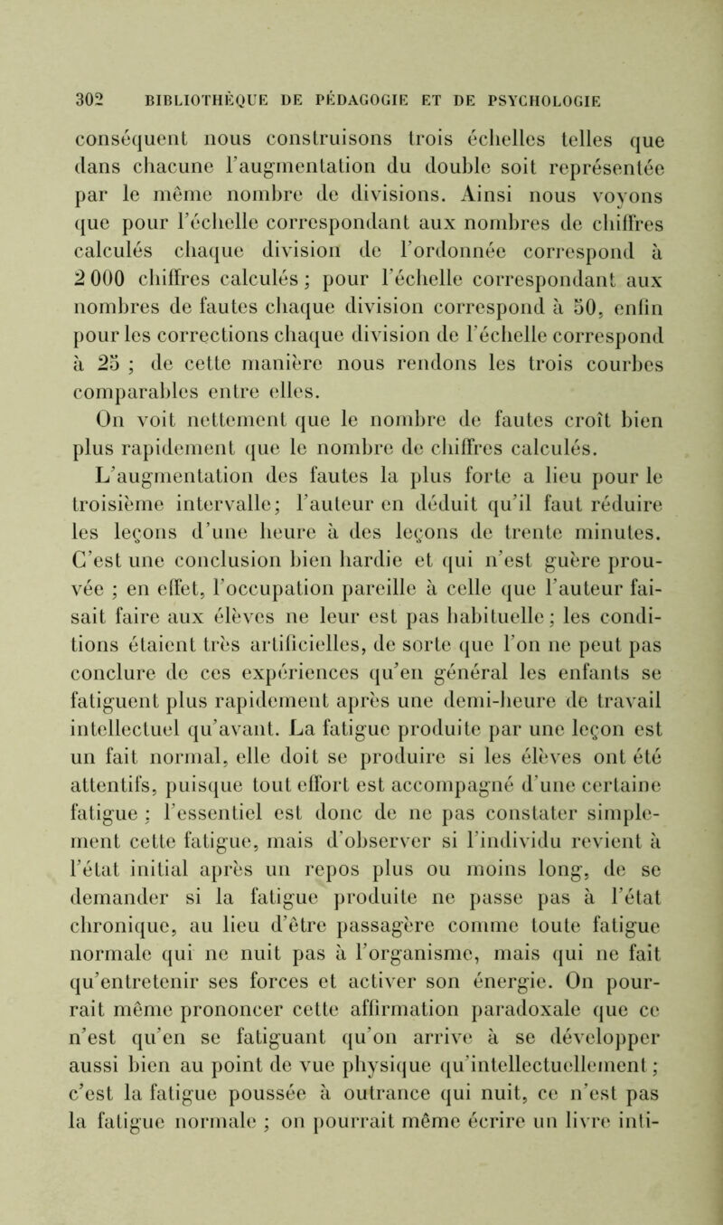 conséquent nous construisons trois échelles telles que dans chacune l’augmentation du double soit représentée par le même nombre de divisions. Ainsi nous voyons que pour l'échelle correspondant aux nombres de chiffres calculés chaque division de l’ordonnée correspond à 2 000 chiffres calculés ; pour l’échelle correspondant aux nombres de fautes chaque division correspond à 50, enfin pour les corrections chaque division de l’échelle correspond à 25 ; de cette manière nous rendons les trois courbes comparables entre elles. On voit nettement que le nombre de fautes croît bien plus rapidement que le nombre de chiffres calculés. L’augmentation des fautes la plus forte a lieu pour le troisième intervalle; l’auteur en déduit qu’il faut réduire les leçons d’une heure à des leçons de trente minutes. C’est une conclusion bien hardie et qui n’est guère prou- vée ; en effet, l’occupation pareille à celle que l’auteur fai- sait faire aux élèves ne leur est pas habituelle; les condi- tions étaient très artificielles, de sorte que l’on ne peut pas conclure de ces expériences qu’en général les enfants se fatiguent plus rapidement après une demi-heure de travail intellectuel qu’avant. La fatigue produite par une leçon est un fait normal, elle doit se produire si les élèves ont été attentifs, puisque tout effort est accompagné d’une certaine fatigue ; l’essentiel est donc de ne pas constater simple- ment cette fatigue, mais d’observer si l’individu revient à l’état initial après un repos plus ou moins long, de se demander si la fatigue produite ne passe pas à l’état chronique, au lieu d’être passagère comme toute fatigue normale qui ne nuit pas à l’organisme, mais qui ne fait qu’entretenir ses forces et activer son énergie. On pour- rait même prononcer cette affirmation paradoxale que ce n’est qu’en se fatiguant qu’on arrive à se développer aussi bien au point de vue physique qu’intellectuellement ; c’est la fatigue poussée à outrance qui nuit, ce n’est pas la fatigue normale ; on pourrait même écrire un livre inti-