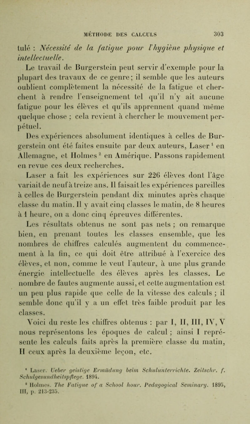 tulé : Nécessité de la fatigue pour l'hygiène physique et intellectuelle. Le travail de Burgerstein peut servir d'exemple pour la plupart des travaux de ce genre; il semble que les auteurs oublient complètement la nécessité de la fatigue et cher- chent à rendre l'enseignement tel qu'il n'y ait aucune fatigue pour les élèves et qu'ils apprennent quand meme quelque chose ; cela revient à chercher le mouvement per- pétuel. Des expériences absolument identiques à celles de Bur- gerstein ont été faites ensuite par deux auteurs, Laser1 en Allemagne, et Holmes2 en Amérique. Passons rapidement en revue ces deux recherches. Laser a fait les expériences sur 226 élèves dont l'âge variait de neuf à treize ans. Il faisait les expériences pareilles à celles de Burgerstein pendant dix minutes après chaque classe du matin. 11 y avait cinq classes le matin, de 8 heures à 1 heure, on a donc cinq épreuves différentes. Les résultats obtenus ne sont pas nets ; on remarque bien, en prenant toutes les classes ensemble, que les nombres de chiffres calculés augmentent du commence- ment à la fin, ce qui doit être attribué à l'exercice des élèves, et non, comme le veut l’guteur, à une plus grande énergie intellectuelle des élèves après les classes. Le nombre de fautes augmente aussi, et cette augmentation est un peu plus rapide que celle de la vitesse des calculs ; il semble donc qu’il y a un effet très faible produit par les classes. Voici du reste les chiffres obtenus : par I, II, III, IV, V nous représentons les époques de calcul ; ainsi I repré- sente les calculs faits après la première classe du matin, II ceux après la deuxième leçon, etc. * Laser. Ueber geislige Ermüdung beim Schulunterriclile. Zeitschr. f. Schulgesundheitspflege. 1894. * Holmes. The Fatigue of a School hour. Pedagogical Seminary. 1893, III, p. 213-233.
