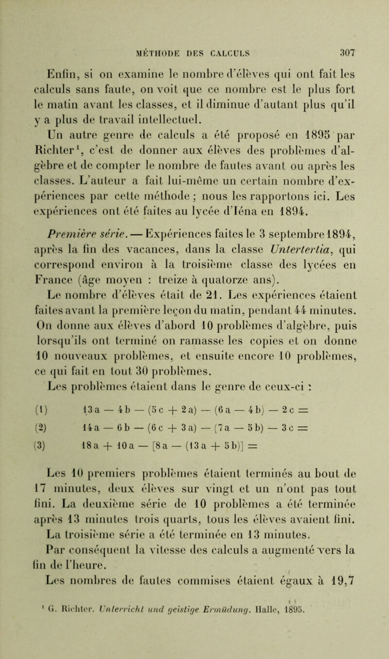 Enfin, si on examine le nombre d’élèves qui ont fait les calculs sans faute, on voit que ce nombre est le plus fort le matin avant les classes, et il diminue d’autant plus qu’il y a plus de travail intellectuel. Un autre genre de calculs a été proposé en 1895 par Richter1, c’est de donner aux élèves des problèmes d’al- gèbre et de compter le nombre de fautes avant ou après les classes. L’auteur a fait lui-même un certain nombre d’ex- périences par cette méthode ; nous les rapportons ici. Les expériences ont été faites au lycée d’Iéna en 1894. Première série. — Expériences faites le 3 septembre 1894, après la fin des vacances, dans la classe Untertertia, qui correspond environ à la troisième classe des lycées en France (âge moyen : treize à quatorze ans). Le nombre d’élèves était de 21. Les expériences étaient faites avant la première leçon du matin, pendant 44 minutes. On donne aux élèves d’abord 10 problèmes d’algèbre, puis lorsqu’ils ont terminé on ramasse les copies et on donne 10 nouveaux problèmes, et ensuite encore 10 problèmes, ce qui fait en tout 30 problèmes. Les problèmes étaient dans le genre de ceux-ci : (1) 13a — 4b — (oc + 2a) — (6a — 4b) — 2c = (2) 14a — 6b — (6c + 3a) — (7a — 5b) — 3c = (3) 18 a -f- 10a — [8 a — (13a -{- 5 b)] — Les 10 premiers problèmes étaient terminés au bout de 17 minutes, deux élèves sur vingt et un n’ont pas tout fini. La deuxième série de 10 problèmes a été terminée après 13 minutes trois quarts, tous les élèves avaient fini. La troisième série a été terminée en 13 minutes. Par conséquent la vitesse des calculs a augmenté vers la fin de l’heure. Les nombres de fautes commises étaient égaux à 19,7 t !■ ' G- Richter. Unterricht und geistige Ermûdung. Halle, 1895.