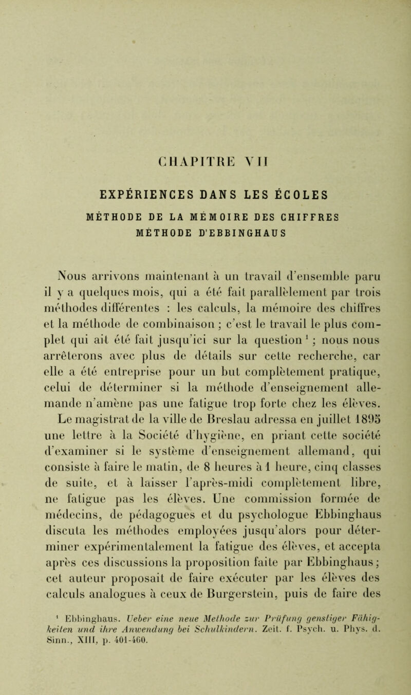 CHAPITRE YII EXPÉRIENCES DANS LES ÉCOLES MÉTHODE DE LA MÉMOIRE DES CHIFFRES MÉTHODE D’EBBINGHAUS Nous arrivons maintenant à un travail d'ensemble paru il y a quelques mois, qui a été fait parallèlement par trois méthodes différentes : les calculs, la mémoire des chiffres et la méthode de combinaison ; c'est le travail le plus com- plet qui ait été fait jusqu’ici sur la question1 ; nous nous arrêterons avec plus de détails sur cette recherche, car elle a été entreprise pour un but complètement pratique, celui de déterminer si la méthode d'enseignement alle- mande n'amène pas une fatigue trop forte chez les élèves. Le magistrat de la ville de Breslau adressa en juillet 1895 une lettre à la Société d'hygiène, en priant cette société d'examiner si le système d'enseignement allemand, qui consiste à faire le matin, de 8 heures à 1 heure, cinq classes de suite, et à laisser l'après-midi complètement libre, ne fatigue pas les élèves. Une commission formée de médecins, de pédagogues et du psychologue Ebbinghaus discuta les méthodes employées jusqu’alors pour déter- miner expérimentalement la fatigue des élèves, et accepta après ces discussions la proposition faite par Ebbinghaus ; cet auteur proposait de faire exécuter par les élèves des calculs analogues à ceux de Burgerstein, puis de faire des 1 Ebbinghaus. Ueber eine neue Méthode zur Prüfung genstiger Fiihig- keiten und ihre Anwendung bei Schulkindern. Zeit. f. Psych. u. Phys. d. Sinn., XIII, p. 401-460.