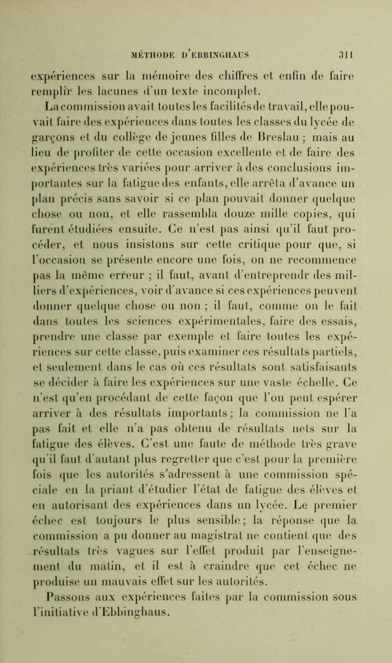 expériences sur la mémoire des chiffres et enfin de faire remplir les lacunes d’un texte incomplet. La commission avait toutes les facilités de travail, elle pou- vait faire des expériences dans toutes les classes du lycée de garçons et du collège de jeunes filles de Breslau ; mais au lieu de profiter de cette occasion excellente et de faire des expériences très variées pour arriver à des conclusions im- portantes sur la fatigue des enfants, elle arrêta d’avance un plan précis sans savoir si ce plan pouvait donner quelque chose ou non, et elle rassembla douze mille copies, qui furent étudiées ensuite. Ce n’est pas ainsi qu’il faut pro- céder, et nous insistons sur cette critique pour que, si l’occasion se présente encore une fois, on ne recommence pas la même erreur ; il faut, avant d’entreprendr des mil- liers d’expériences, voir d’avance si ces expériences peuvent donner quelque chose ou non ; il faut, comme on le fait dans toutes les sciences expérimentales, faire des essais, prendre une classe par exemple et faire toutes les expé- riences sur cette classe, puis examiner ces résultats partiels, et seulement dans le cas où ces résultats sont satisfaisants se décider à faire les expériences sur une vaste échelle. Ce n’est qu’en procédant de cette façon que l’on peut espérer arriver à des résultats importants; la commission ne l’a pas fait et elle n’a pas obtenu de résultats nets sur la fatigue des élèves. C’est une faute de méthode très grave qu’il faut d’autant plus regretter que c’est pour la première fois que les autorités s’adressent à une commission spé- ciale en la priant d’étudier l’état de fatigue des élèves et en autorisant des expériences dans un lycée. Le premier échec est toujours le plus sensible ; la réponse que la commission a pu donner au magistrat ne contient que des résultats très vagues sur l'effet produit par l’enseigne- ment du matin, et il est à craindre que cet échec ne produise un mauvais effet sur les autorités. Passons aux expériences fuites par la commission sous l’initiative d’Ebbinghaus.
